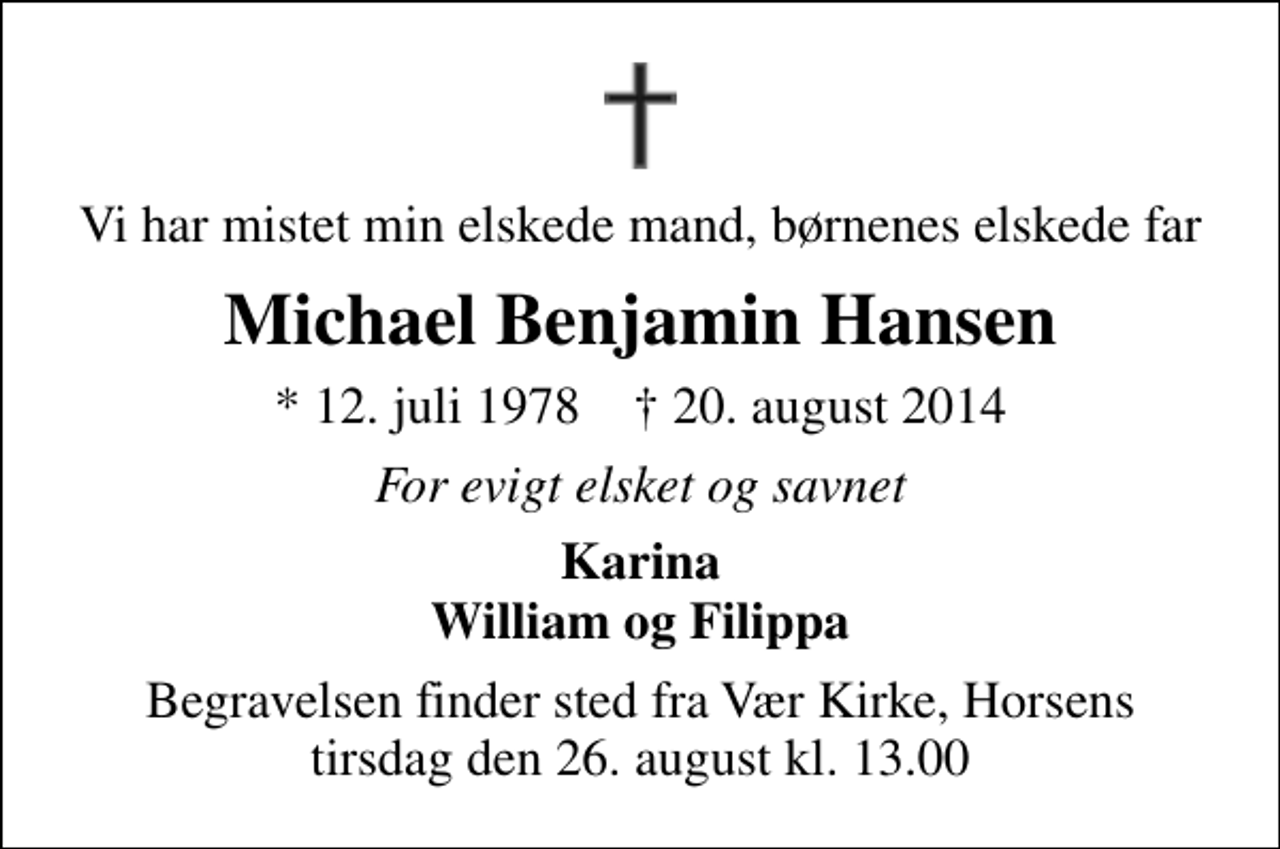 <p>Vi har mistet min elskede mand, børnenes elskede far<br />Michael Benjamin Hansen<br />* 12. juli 1978 ✝ 20. august 2014<br />For evigt elsket og savnet<br />Karina William og Filippa<br />Begravelsen finder sted fra Vær Kirke, Horsens tirsdag den 26. august kl. 13.00</p>