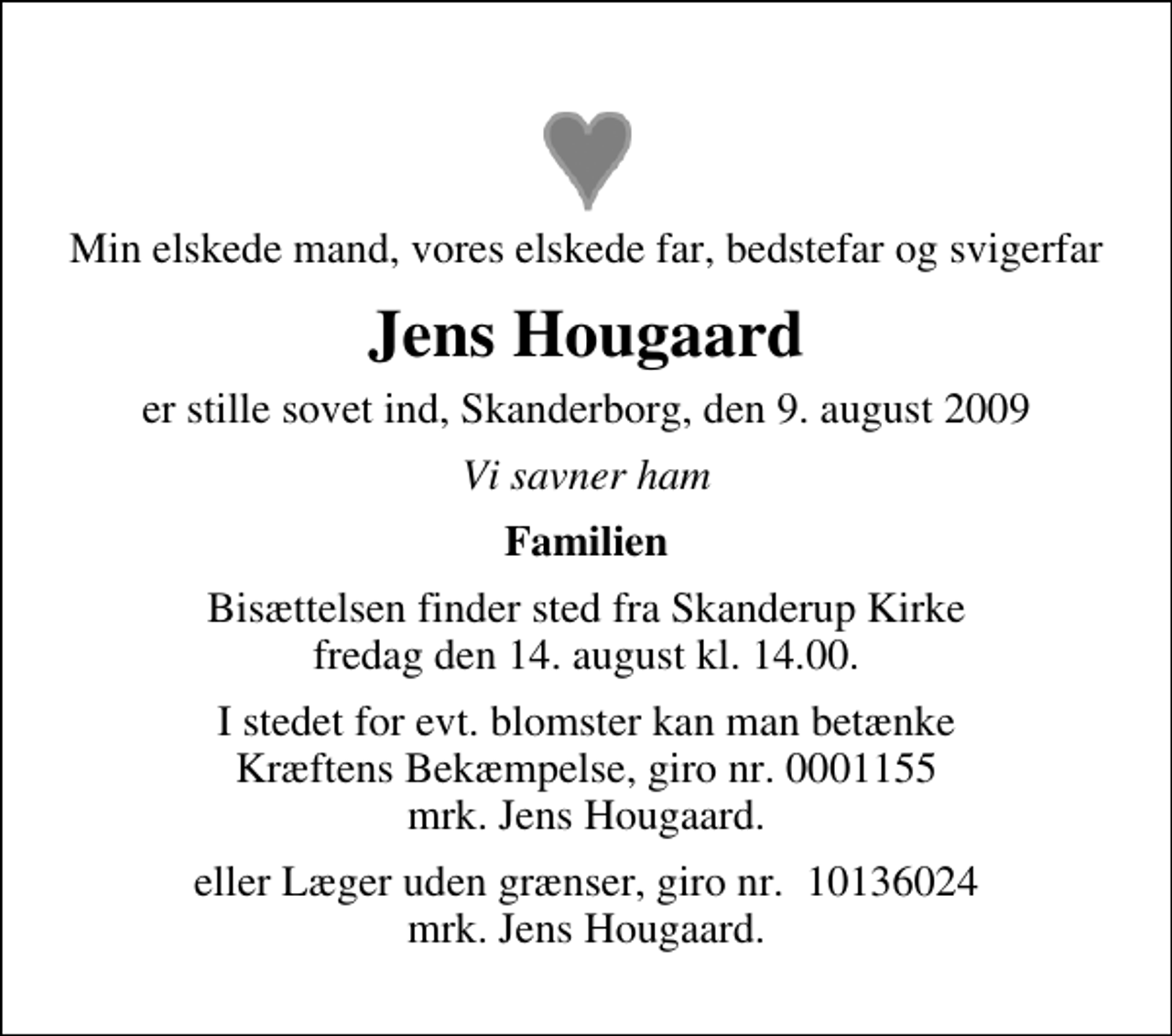 <p>Min elskede mand, vores elskede far, bedstefar og svigerfar<br />Jens Hougaard<br />er stille sovet ind, Skanderborg, den 9. august 2009<br />Vi savner ham<br />Familien<br />Bisættelsen finder sted fra Skanderup Kirke fredag den 14. august kl. 14.00<br />I stedet for evt. blomster kan man betænke<br />Kræftens Bekæmpelse reg.4183konto0001155mrk. Jens<br />Hougaard<br />eller Læger uden grænser, giro nr. 10136024 mrk. Jens Hougaard.</p>