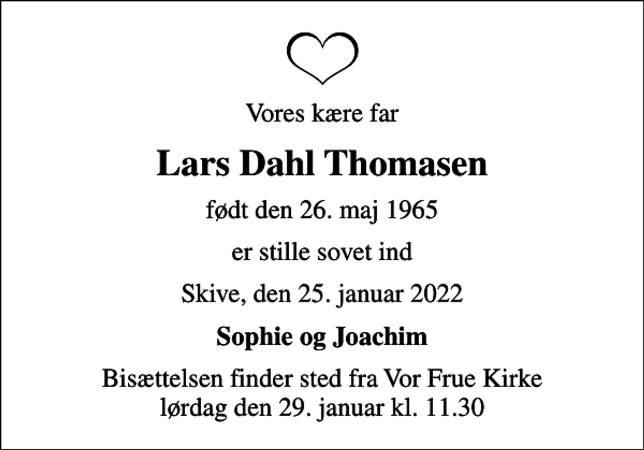<p>Vores kære far<br />Lars Dahl Thomasen<br />født den 26. maj 1965<br />er stille sovet ind<br />Skive, den 25. januar 2022<br />Sophie og Joachim<br />Bisættelsen finder sted fra Vor Frue Kirke lørdag den 29. januar kl. 11.30</p>