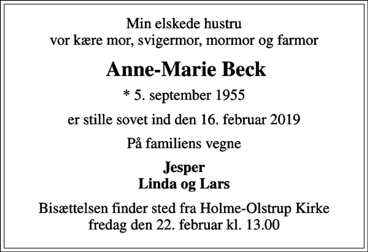 <p>Min elskede hustru vor kære mor, svigermor, mormor og farmor<br />Anne-Marie Beck<br />* 5. september 1955<br />er stille sovet ind den 16. februar 2019<br />På familiens vegne<br />Jesper Linda og Lars<br />Bisættelsen finder sted fra Holme-Olstrup Kirke fredag den 22. februar kl. 13.00</p>