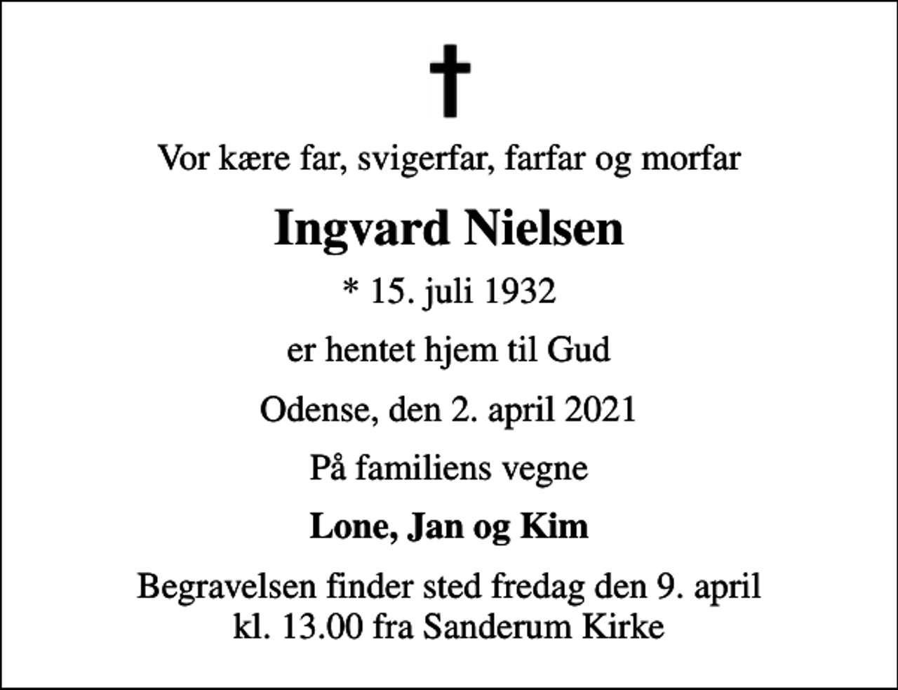 <p>Vor kære far, svigerfar, farfar og morfar<br />Ingvard Nielsen<br />* 15. juli 1932<br />er hentet hjem til Gud<br />Odense, den 2. april 2021<br />På familiens vegne<br />Lone, Jan og Kim<br />Begravelsen finder sted fredag den 9. april kl. 13.00 fra Sanderum Kirke</p>