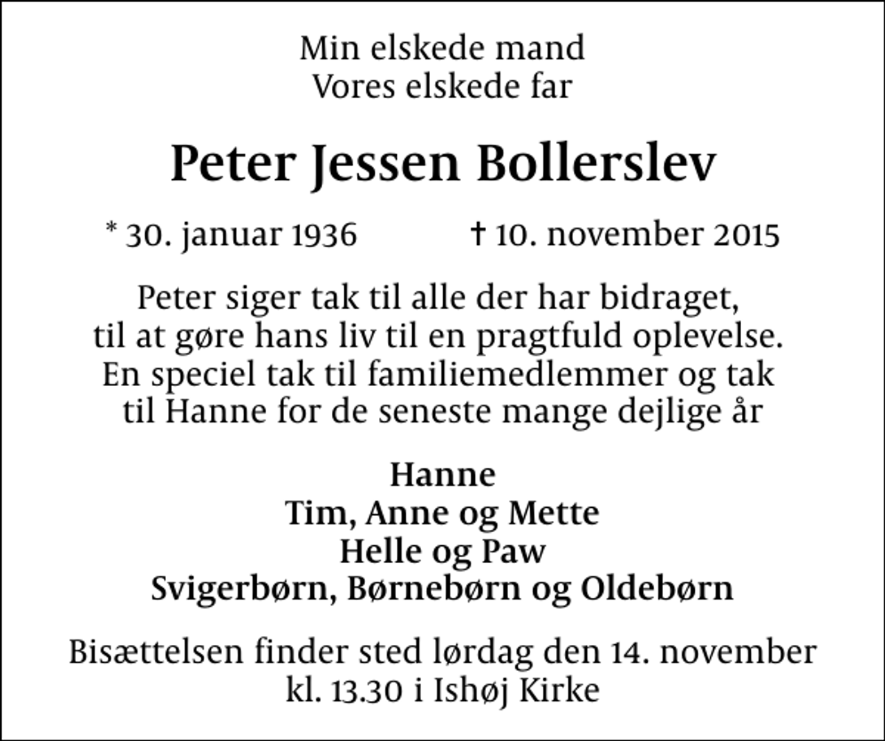 <p>Min elskede mand vores elskede far<br />Peter Jessen Bollerslev<br />* 30. januar 1936 ✝ 10. november 2015<br />Peter siger tak til alle der har bidraget, til at gøre hans liv til en pragtfuld oplevelse. En speciel tak til familiemedlemmer og tak til Hanne for de seneste mange dejlige år<br />Hanne Tim, Anne og Mette Helle og Paw svigerbørn, børnebørn og oldebørn<br />Bisættelsen finder sted lørdag den 14. november kl. 13.30 i Ishøj Kirke</p>