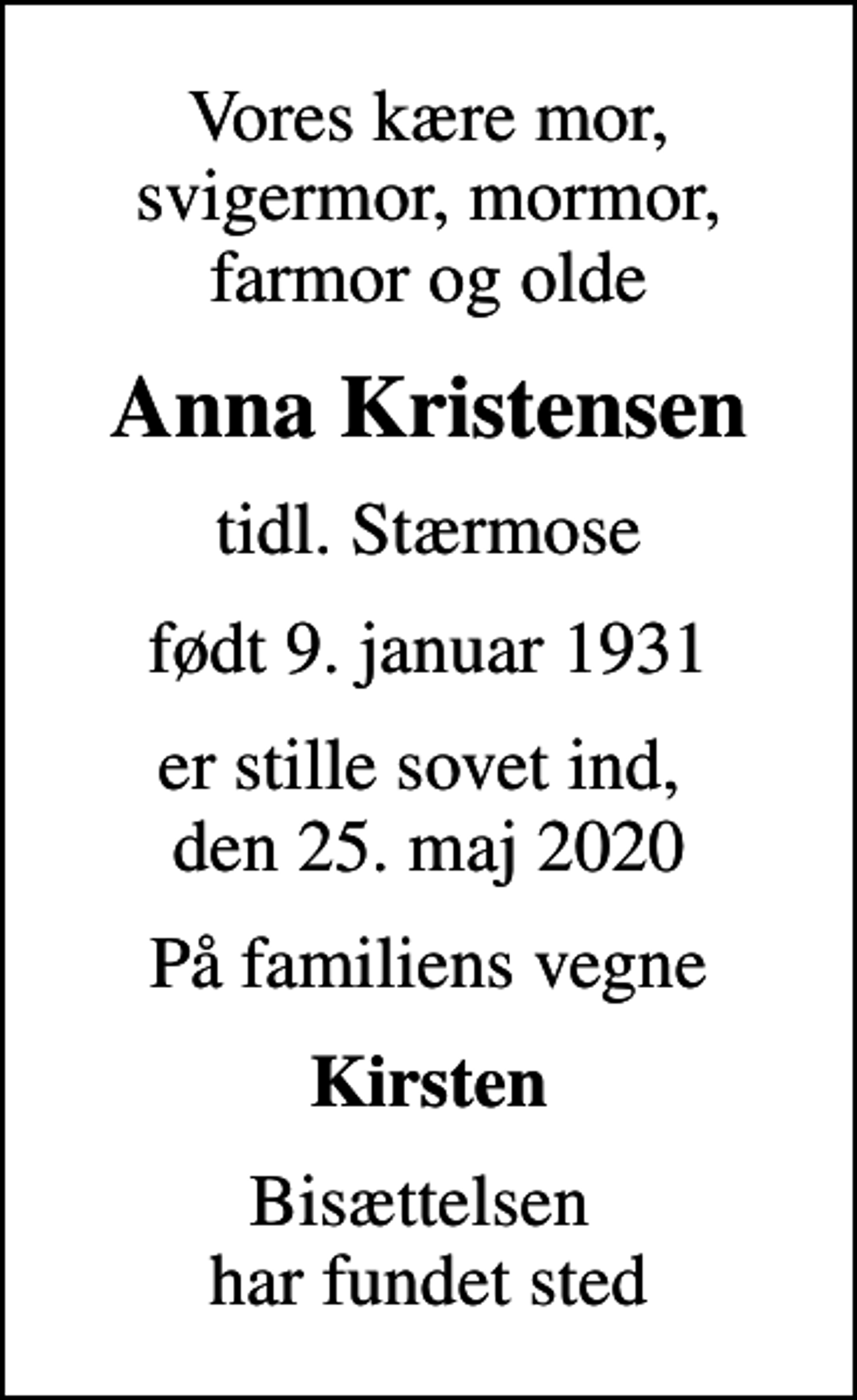 <p>Vores kære mor, svigermor, mormor, farmor og olde<br />Anna Kristensen<br />tidl. Stærmose<br />født 9. januar 1931<br />er stille sovet ind, den 25. maj 2020<br />På familiens vegne<br />Kirsten<br />Bisættelsen har fundet sted</p>