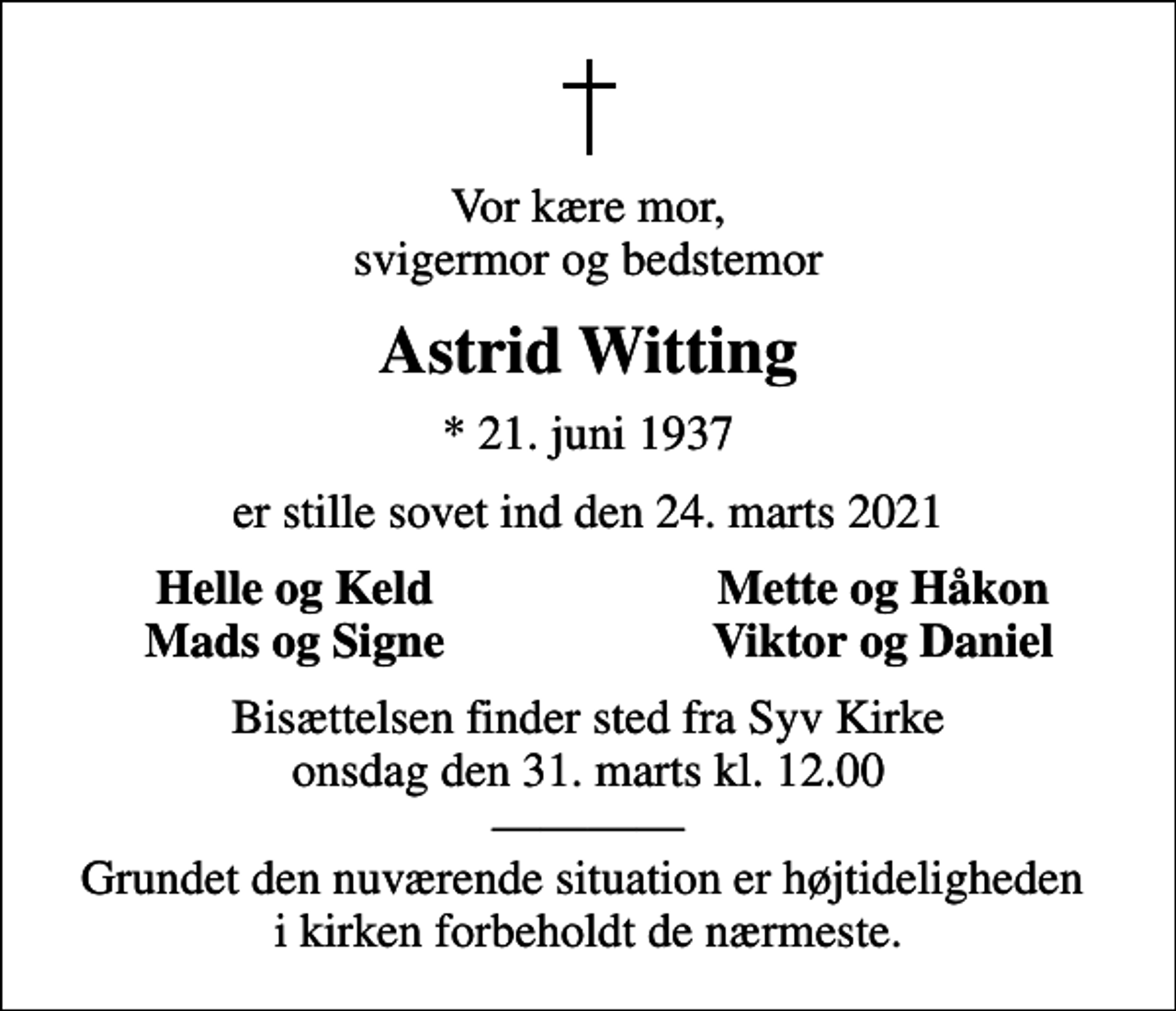 <p>Vor kære mor, svigermor og bedstemor<br />Astrid Witting<br />* 21. juni 1937<br />er stille sovet ind den 24. marts 2021<br />Helle og Keld<br />Mette og Håkon<br />Mads og Signe<br />Viktor og Daniel<br />Bisættelsen finder sted fra Syv Kirke onsdag den 31. marts kl. 12.00 Grundet den nuværende situation er højtideligheden i kirken forbeholdt de nærmeste.</p>