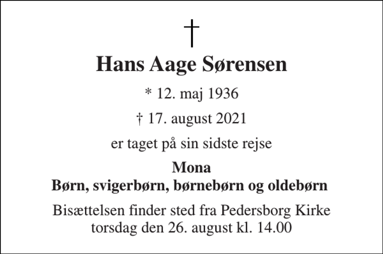 <p>Hans Aage Sørensen<br />*​ 12. maj 1936<br />✝​ 17. august 2021​<br />er taget på sin sidste rejse<br />Mona Børn, svigerbørn, børnebørn og oldebørn<br />Bisættelsen finder sted fra Pedersborg Kirke torsdag den 26. august kl. 14.00</p>