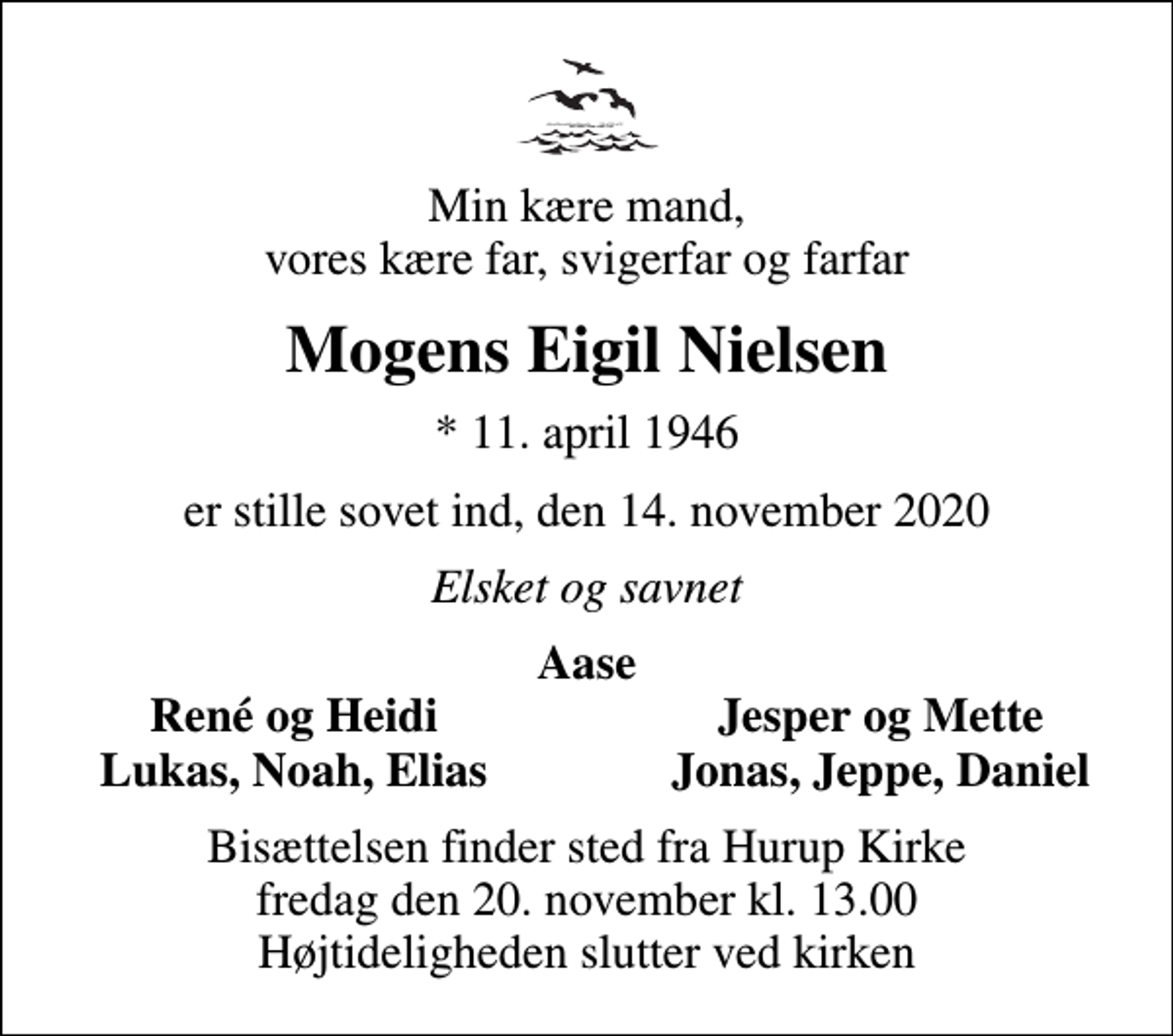 <p>Min kære mand, vores kære far, svigerfar og farfar<br />Mogens Eigil Nielsen<br />* 11. april 1946<br />er stille sovet ind, den 14. november 2020<br />Elsket og savnet<br />Aase<br />René og Heidi<br />Jesper og Mette<br />Lukas, Noah, Elias<br />Jonas, Jeppe, Daniel<br />Bisættelsen finder sted fra Hurup Kirke fredag den 20. november kl. 13.00 Højtideligheden slutter ved kirken</p>