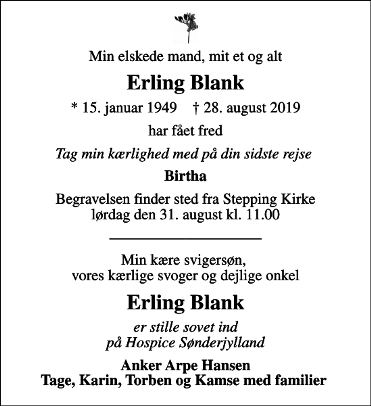 <p>Min elskede mand, mit et og alt<br />Erling Blank<br />* 15. januar 1949 ✝ 28. august 2019<br />har fået fred<br />Tag min kærlighed med på din sidste rejse<br />Birtha<br />Begravelsen finder sted fra Stepping Kirke lørdag den 31. august kl. 11.00<br />Min kære svigersøn, vores kærlige svoger og dejlige onkel<br />Erling Blank<br />er stille sovet ind på Hospice Sønderjylland<br />Anker Arpe Hansen Tage, Karin, Torben og Kamse med familier</p>