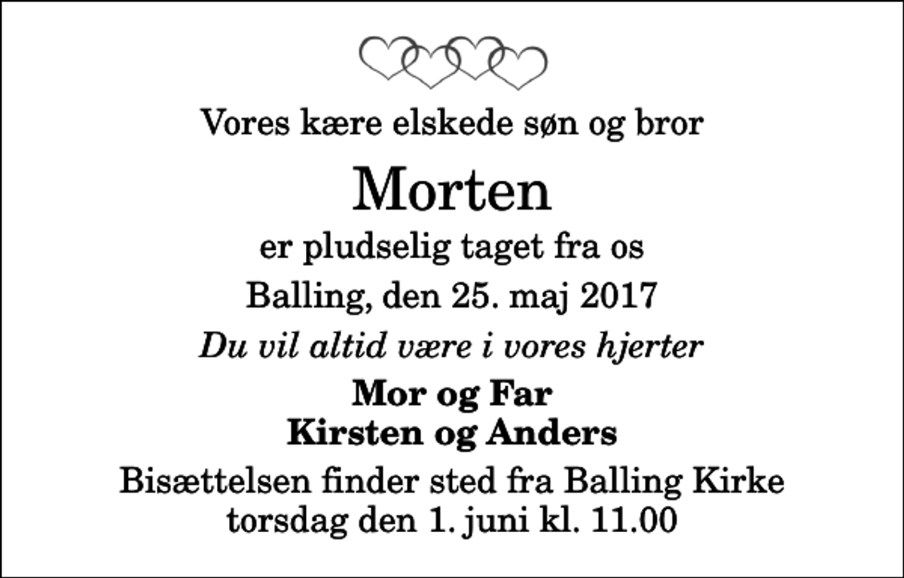 <p>Vores kære elskede søn og bror<br />Morten<br />er pludselig taget fra os<br />Balling, den 25. maj 2017<br />Du vil altid være i vores hjerter<br />Mor og Far Kirsten og Anders<br />Bisættelsen finder sted fra Balling Kirke torsdag den 1. juni kl. 11.00</p>