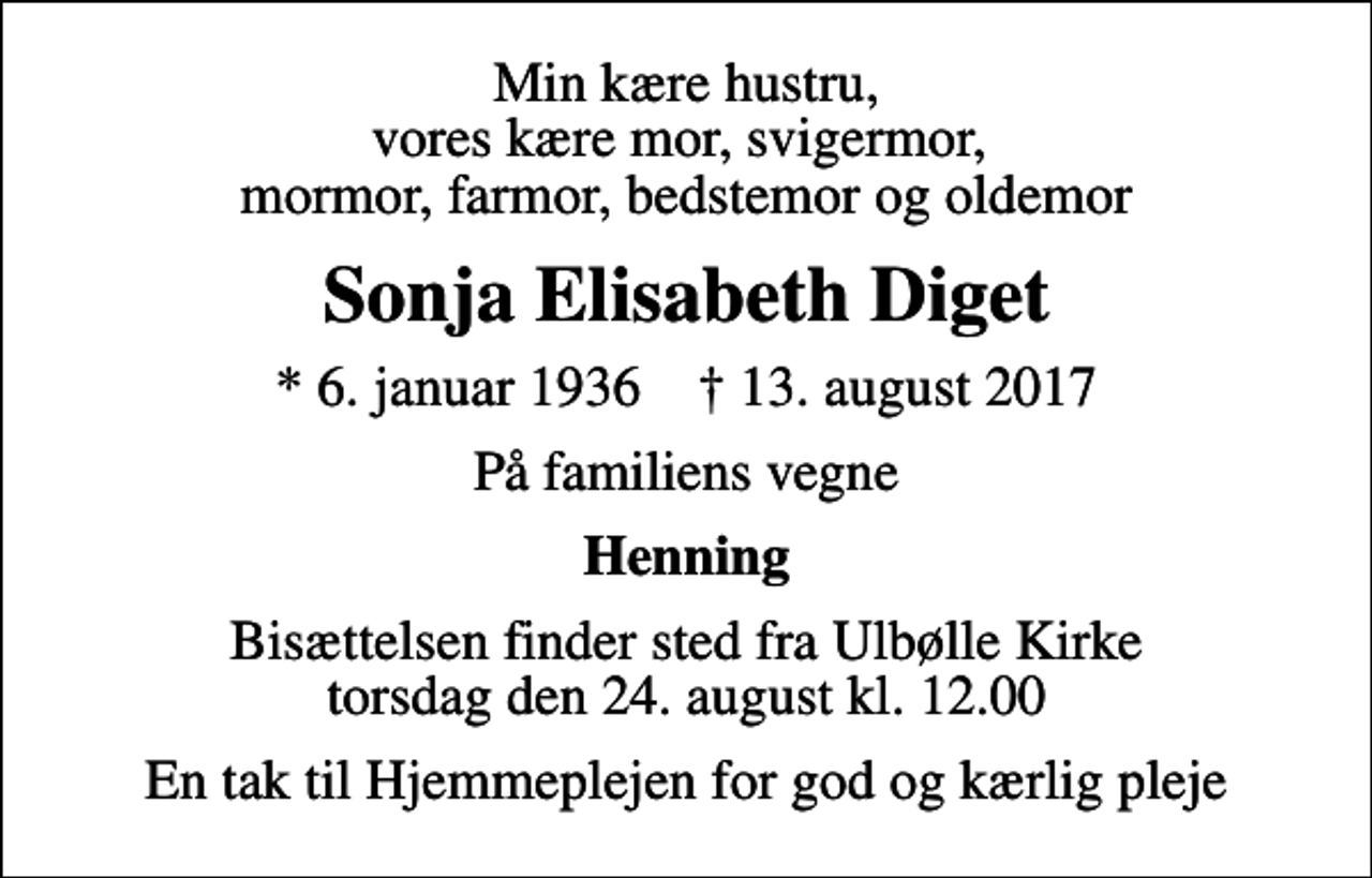 <p>Min kære hustru, vores kære mor, svigermor, mormor, farmor, bedstemor og oldemor<br />Sonja Elisabeth Diget<br />* 6. januar 1936 ✝ 13. august 2017<br />På familiens vegne<br />Henning<br />Bisættelsen finder sted fra Ulbølle Kirke torsdag den 24. august kl. 12.00<br />En tak til Hjemmeplejen for god og kærlig pleje</p>
