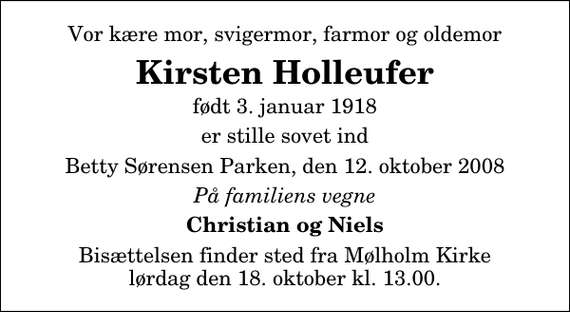 <p>Vor kære mor, svigermor, farmor og oldemor<br />Kirsten Holleufer<br />født 3. januar 1918<br />er stille sovet ind<br />Betty Sørensen Parken, den 12. oktober 2008<br />På familiens vegne<br />Christian og Niels<br />Bisættelsen finder sted fra Mølholm Kirke lørdag den 18. oktober kl. 13.00</p>