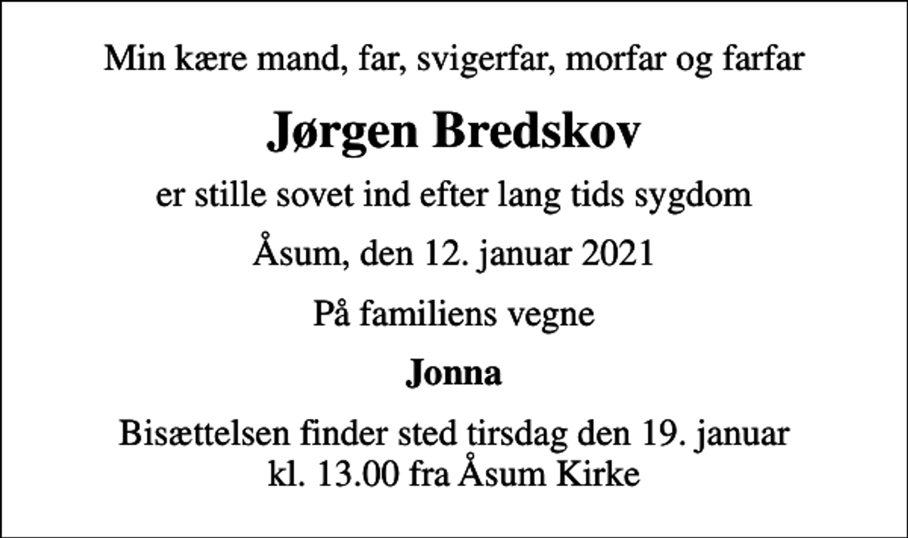 <p>Min kære mand, far, svigerfar, morfar og farfar<br />Jørgen Bredskov<br />er stille sovet ind efter lang tids sygdom<br />Åsum, den 12. januar 2021<br />På familiens vegne<br />Jonna<br />Bisættelsen finder sted tirsdag den 19. januar kl. 13.00 fra Åsum Kirke</p>