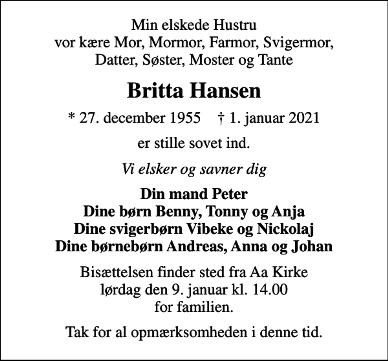 <p>Min elskede Hustru vor kære Mor, Mormor, Farmor, Svigermor, Datter, Søster, Moster og Tante<br />Britta Hansen<br />* 27. december 1955 ✝ 1. januar 2021<br />er stille sovet ind.<br />Vi elsker og savner dig<br />Din mand Peter Dine børn Benny, Tonny og Anja Dine svigerbørn Vibeke og Nickolaj Dine børnebørn Andreas, Anna og Johan<br />Bisættelsen finder sted fra Aa Kirke lørdag den 9. januar kl. 14.00 for familien.<br />Tak for al opmærksomheden i denne tid.</p>