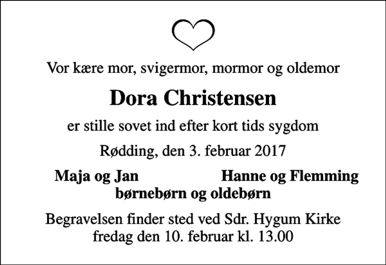 <p>Vor kære mor, svigermor, mormor og oldemor<br />Dora Christensen<br />er stille sovet ind efter kort tids sygdom<br />Rødding, den 3. februar 2017<br />Maja og Jan<br />Hanne og Flemming<br />Begravelsen finder sted ved Sdr. Hygum Kirke fredag den 10. februar kl. 13.00</p>