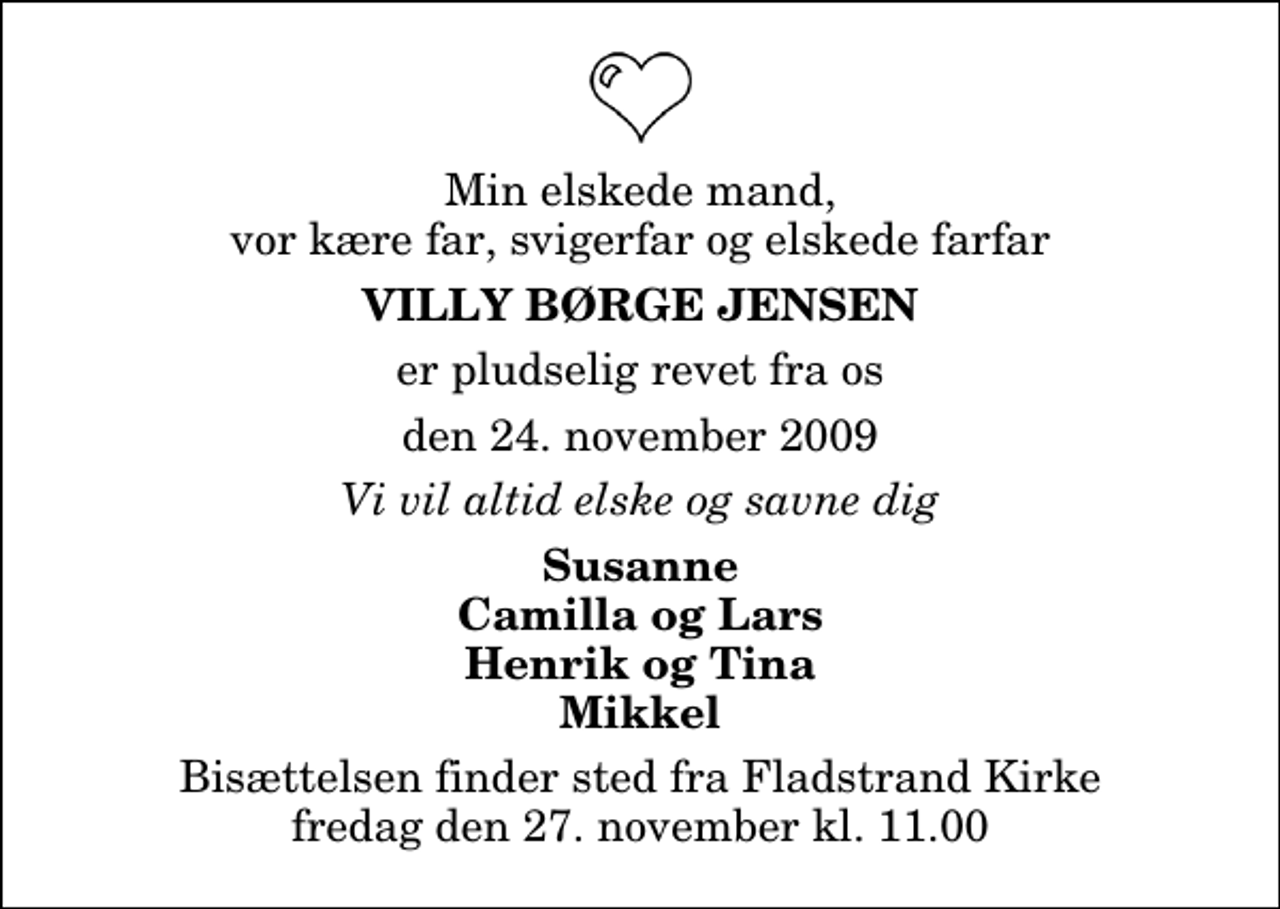 <p>Min elskede mand, vor kære far, svigerfar og elskede farfar<br />Villy Børge Jensen<br />er pludselig revet fra os<br />den 24. november 2009<br />Vi vil altid elske og savne dig<br />Susanne Camilla og Lars Henrik og Tina Mikkel<br />Bisættelsen finder sted fra Fladstrand Kirke fredag den 27. november kl. 11.00</p>