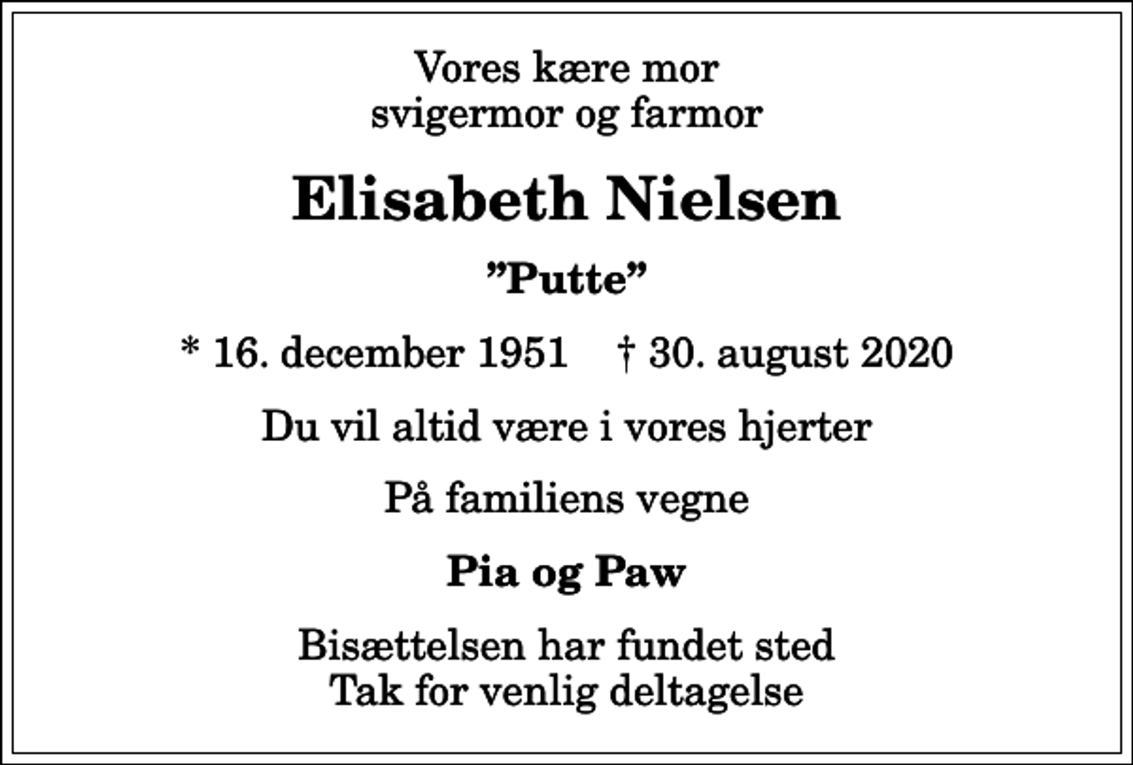 <p>Vores kære mor svigermor og farmor<br />Elisabeth Nielsen<br />Putte<br />* 16. december 1951 ✝ 30. august 2020<br />Du vil altid være i vores hjerter<br />På familiens vegne<br />Pia og Paw<br />Bisættelsen har fundet sted Tak for venlig deltagelse</p>