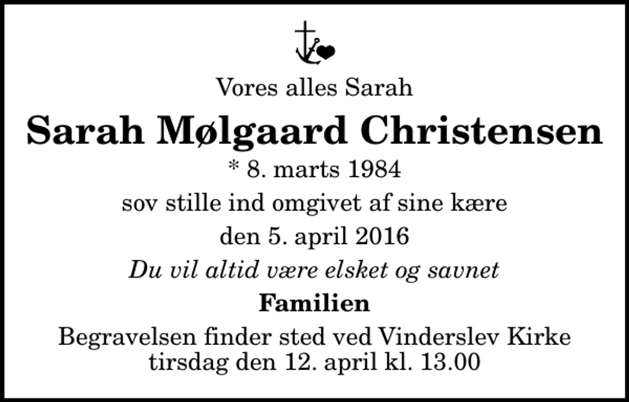 <p>Vores alles Sarah<br />Sarah Mølgaard Christensen<br />* 8. marts 1984<br />sov stille ind omgivet af sine kære<br />den 5. april 2016<br />Du vil altid være elsket og savnet<br />Familien<br />Begravelsen finder sted ved Vinderslev Kirke tirsdag den 12. april kl. 13.00</p>