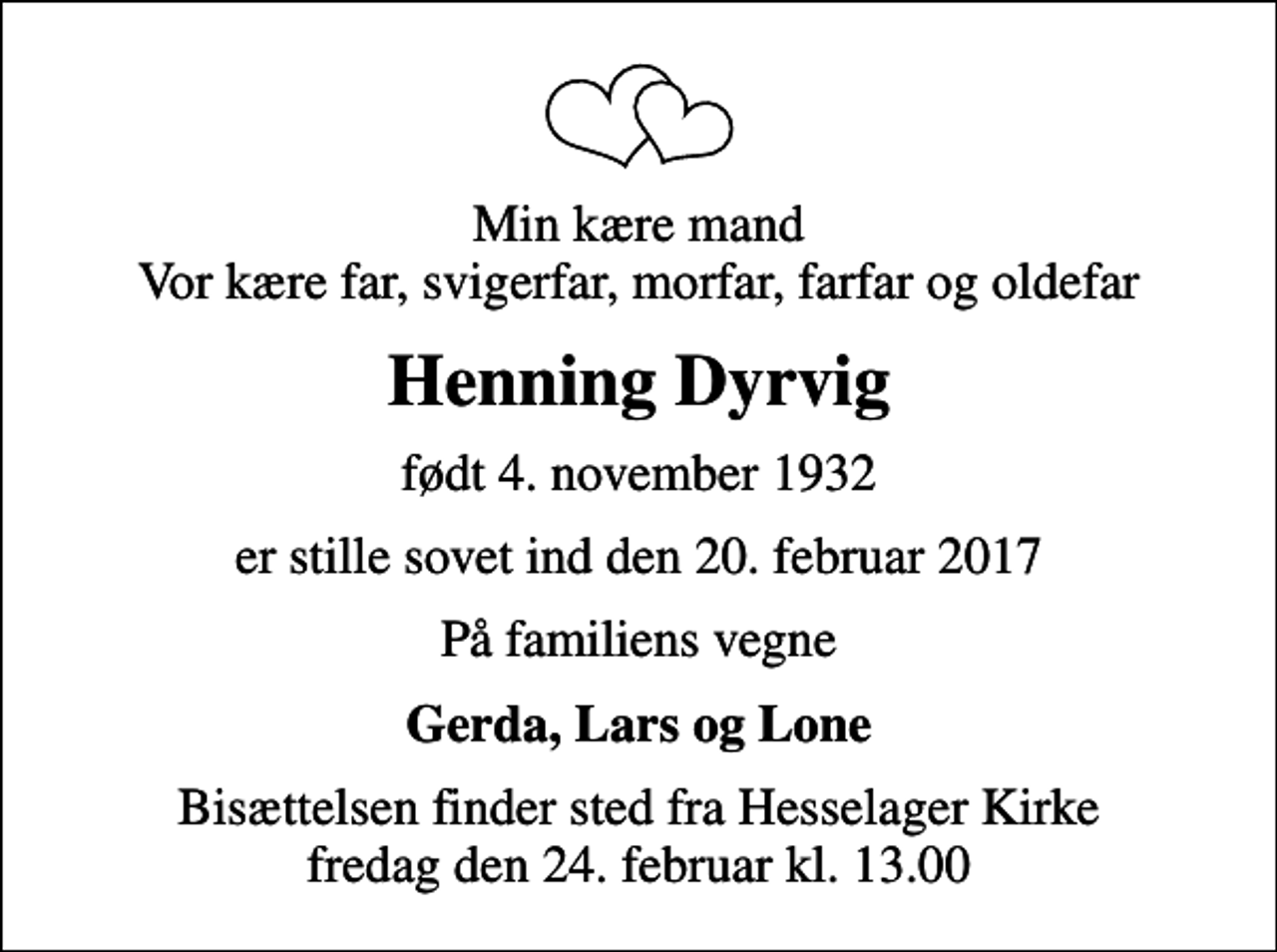 <p>Min kære mand Vor kære far, svigerfar, morfar, farfar og oldefar<br />Henning Dyrvig<br />født 4. november 1932<br />er stille sovet ind den 20. februar 2017<br />På familiens vegne<br />Gerda, Lars og Lone<br />Bisættelsen finder sted fra Hesselager Kirke fredag den 24. februar kl. 13.00</p>