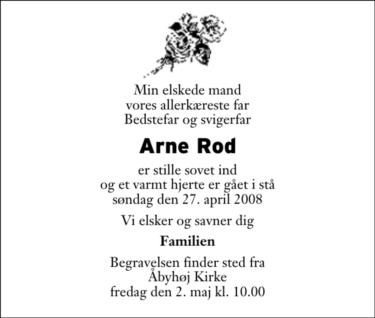 <p>Min elskede mand vores allerkæreste far Bedstefar og svigerfar<br />Arne Rod<br />er stille sovet ind og et varmt hjerte er gået i stå søndag den 27. april 2008<br />Vi elsker og savner dig<br />Familien<br />Begravelsen finder sted fra Åbyhøj Kirke fredag den 2. maj kl. 10.00</p>