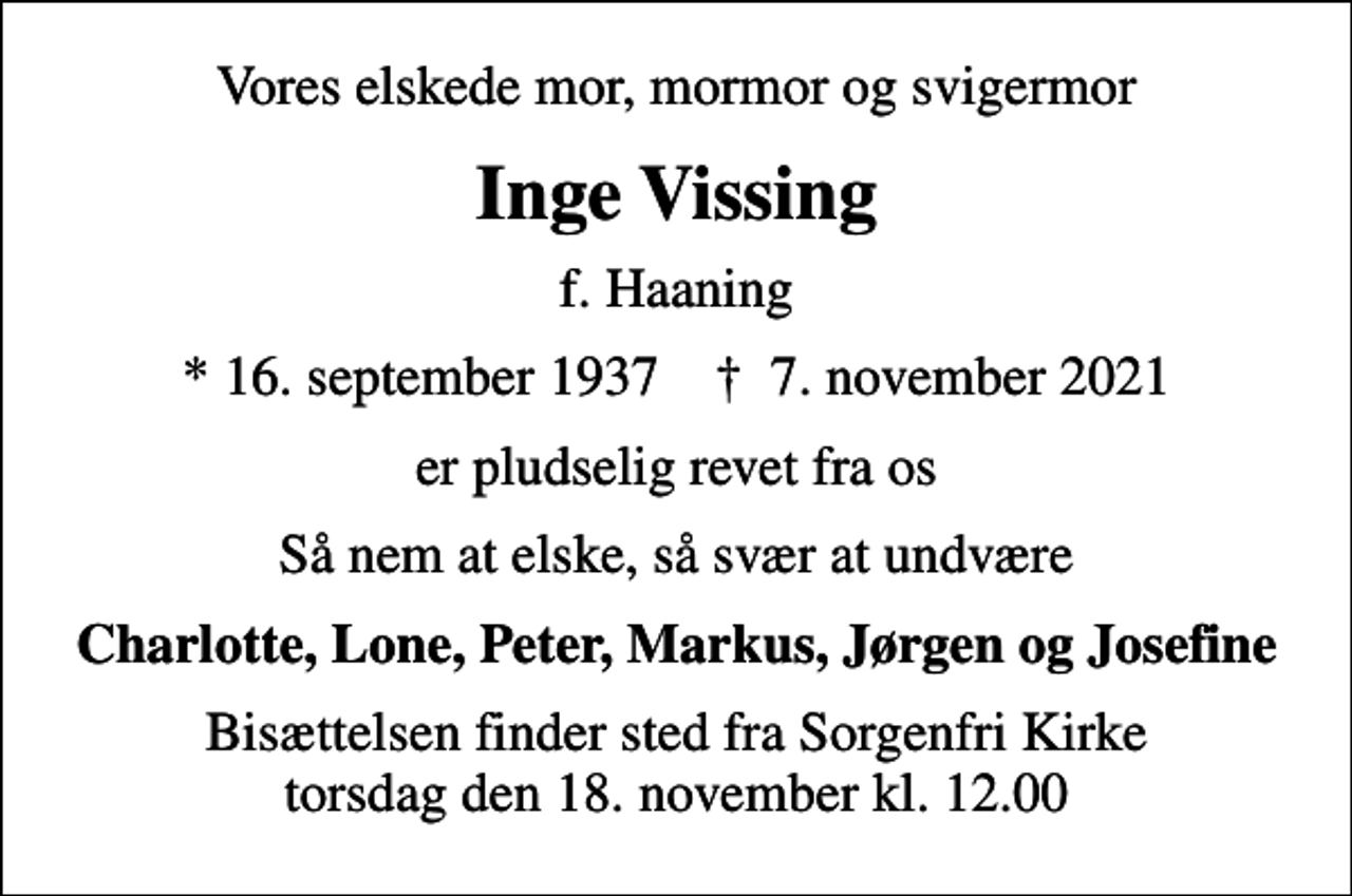 <p>Vores elskede mor, mormor og svigermor<br />Inge Vissing<br />f. Haaning<br />* 16. september 1937 ✝ 7. november 2021<br />er pludselig revet fra os<br />Så nem at elske, så svær at undvære<br />Charlotte, Lone, Peter, Markus, Jørgen og Josefine<br />Bisættelsen finder sted fra Sorgenfri Kirke torsdag den 18. november kl. 12.00</p>