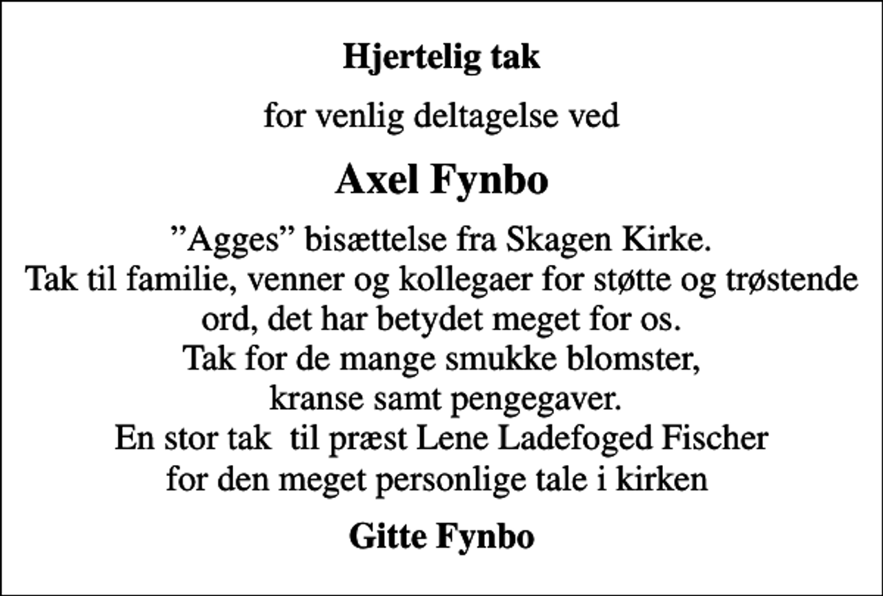 <p>Hjertelig tak<br />for venlig deltagelse ved<br />Axel Fynbo<br />Agges bisættelse fra Skagen Kirke. Tak til familie, venner og kollegaer for støtte og trøstende ord, det har betydet meget for os. Tak for de mange smukke blomster, kranse samt pengegaver. En stor tak til præst Lene Ladefoged Fischer for den meget personlige tale i kirken<br />Gitte Fynbo</p>