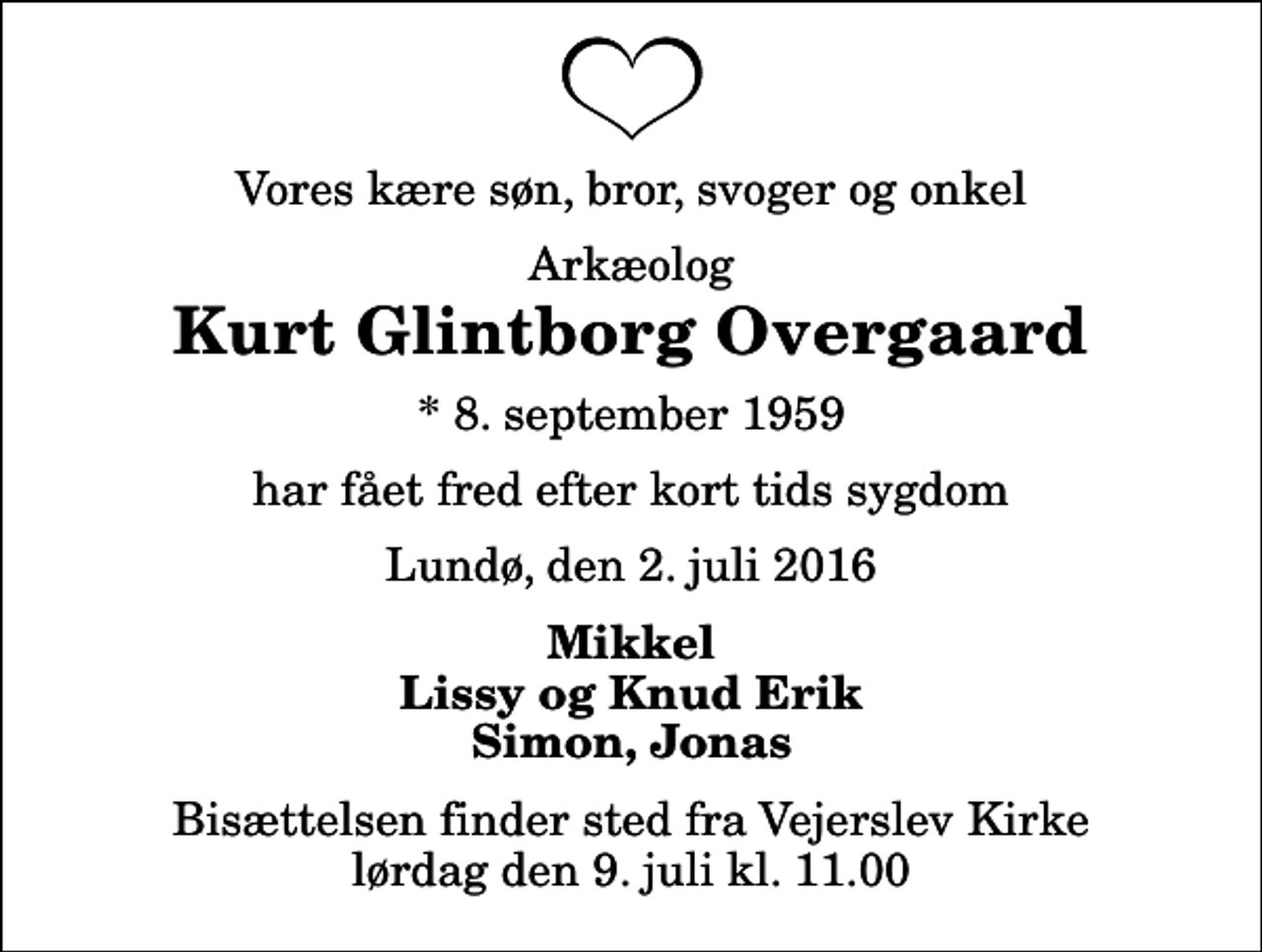 <p>Vores kære søn, bror, svoger og onkel<br />Arkæolog<br />Kurt Glintborg Overgaard<br />* 8. september 1959<br />har fået fred efter kort tids sygdom<br />Lundø, den 2. juli 2016<br />Mikkel Lissy og Knud Erik Simon, Jonas<br />Bisættelsen finder sted fra Vejerslev Kirke lørdag den 9. juli kl. 11.00</p>