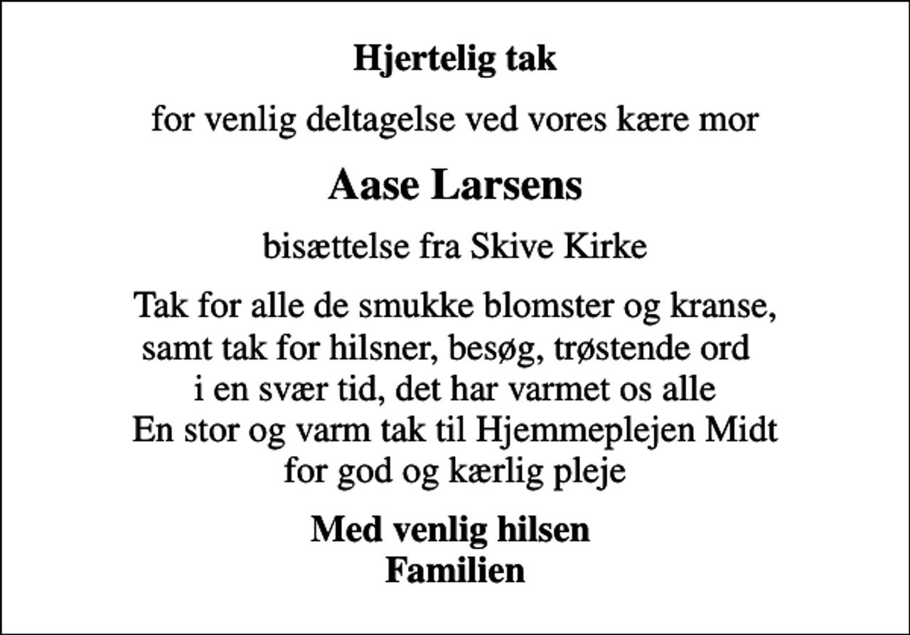 <p>Hjertelig tak<br />for venlig deltagelse ved vores kære mor<br />Aase Larsens<br />bisættelse fra Skive Kirke<br />Tak for alle de smukke blomster og kranse, samt tak for hilsner, besøg, trøstende ord i en svær tid, det har varmet os alle En stor og varm tak til Hjemmeplejen Midt for god og kærlig pleje<br />Med venlig hilsen Familien</p>