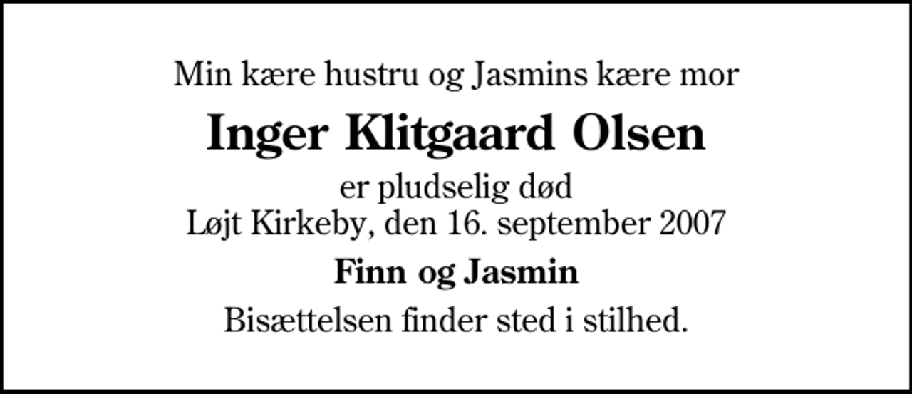 <p>Min kære hustru og Jasmins kære mor<br />Inger Klitgaard Olsen<br />er pludselig død Løjt Kirkeby, den 16. september 2007<br />Finn og Jasmin<br />Bisættelsen finder sted i stilhed.</p>