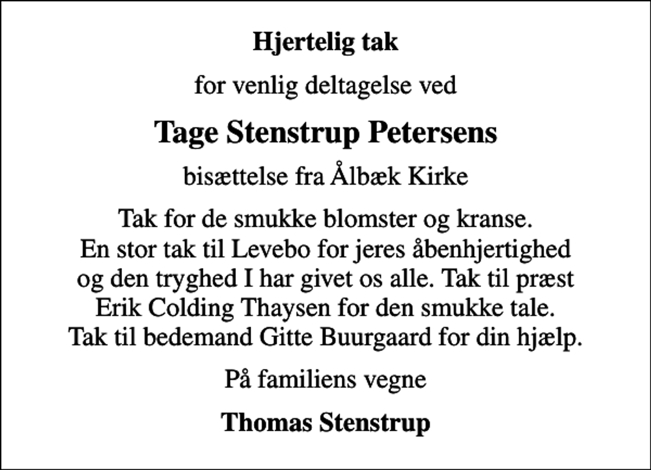 <p>Hjertelig tak<br />for venlig deltagelse ved<br />Tage Stenstrup Petersens<br />bisættelse fra Ålbæk Kirke<br />Tak for de smukke blomster og kranse. En stor tak til Levebo for jeres åbenhjertighed og den tryghed I har givet os alle. Tak til præst Erik Colding Thaysen for den smukke tale. Tak til bedemand Gitte Buurgaard for din hjælp.<br />På familiens vegne<br />Thomas Stenstrup</p>