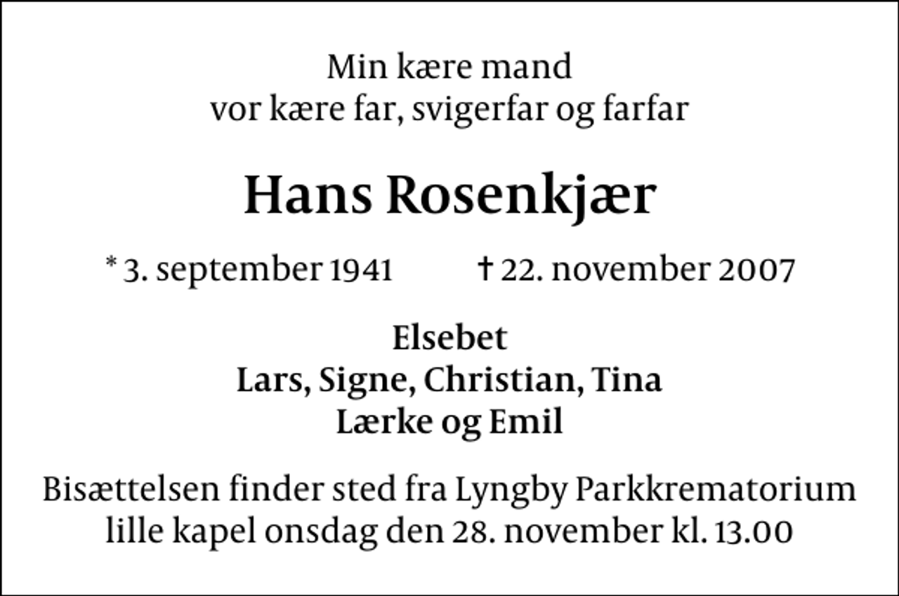<p>Min kære mand vor kære far, svigerfar og farfar<br />Hans Rosenkjær<br />* 3. september 1941 ✝ 22. november 2007<br />Elsebet Lars, Signe, Christian, Tina Lærke og Emil<br />Bisættelsen finder sted fra Lyngby Parkkrematorium lille kapel onsdag den 28. november kl. 13.00</p>