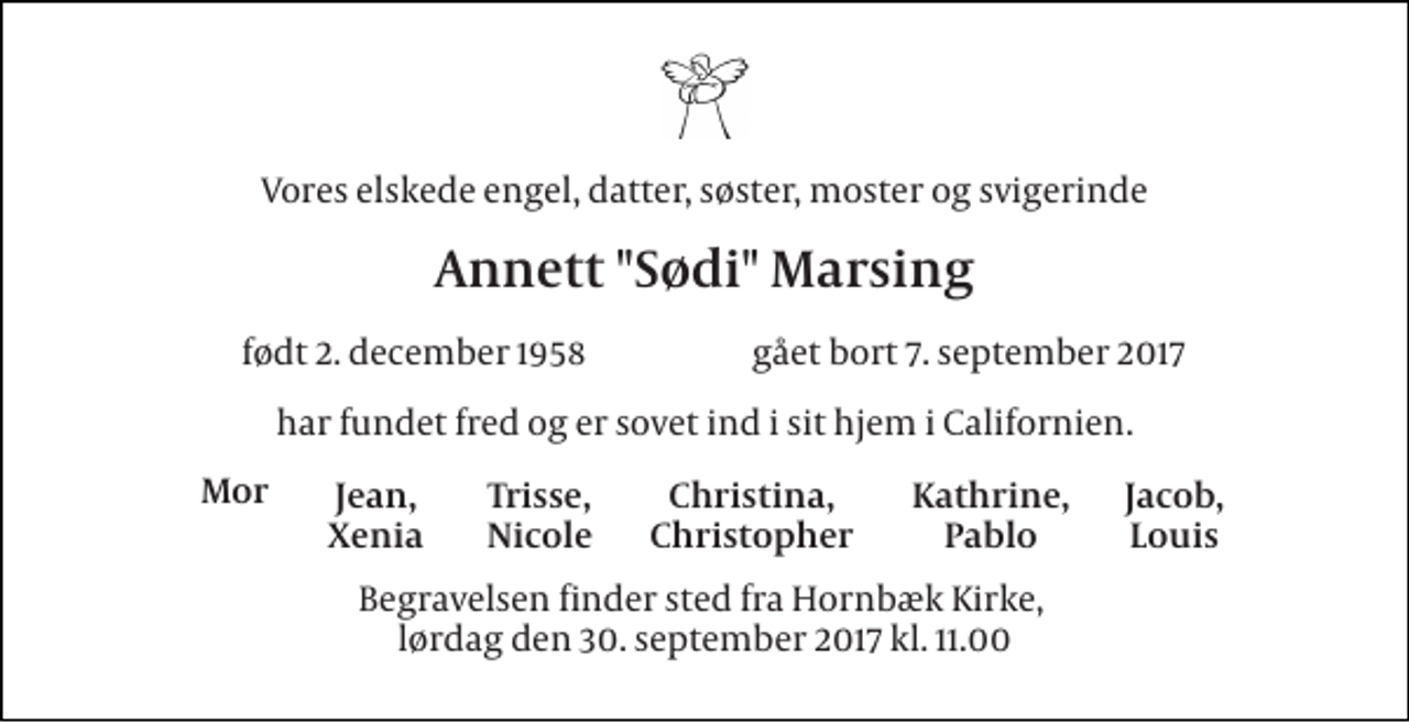 <p>Vores elskede engel, datter, søster, moster og svigerinde<br />Annett "Sødi" Marsing<br />født 2. december 1958<br />gået bort 7. september 2017<br />har fundet fred og er sovet ind i sit hjem i Californien.<br />Mor<br />Jean, Xenia<br />Christina, Christopher<br />Kathrine, Pablo<br />Jacob, Louis<br />Trisse, Nicole<br />Begravelsen finder sted fra Hornbæk Kirke, lørdag den 30. september 2017 kl. 11.00</p>