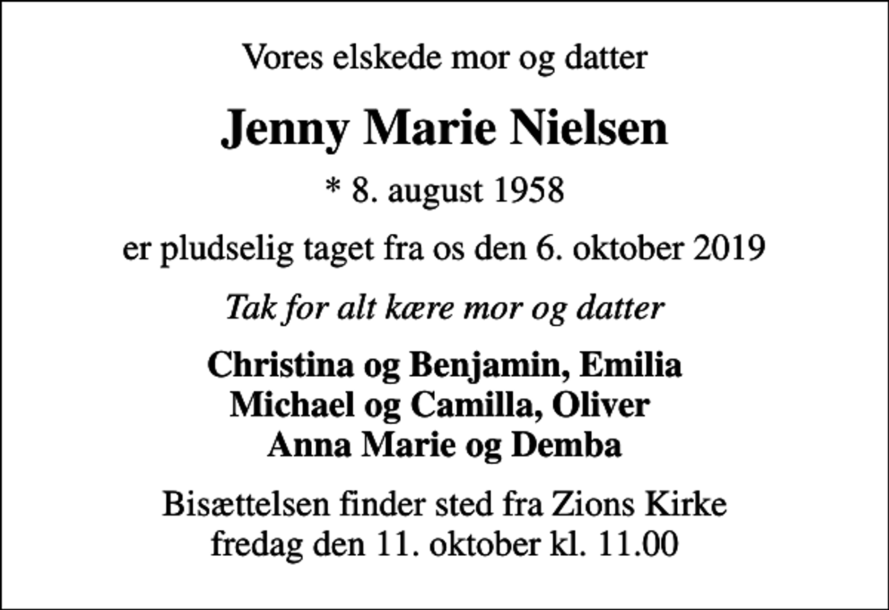 <p>Vores elskede mor og datter<br />Jenny Marie Nielsen<br />* 8. august 1958<br />er pludselig taget fra os den 6. oktober 2019<br />Tak for alt kære mor og datter<br />Christina og Benjamin, Emilia Michael og Camilla, Oliver Anna Marie og Demba<br />Bisættelsen finder sted fra Zions Kirke fredag den 11. oktober kl. 11.00</p>