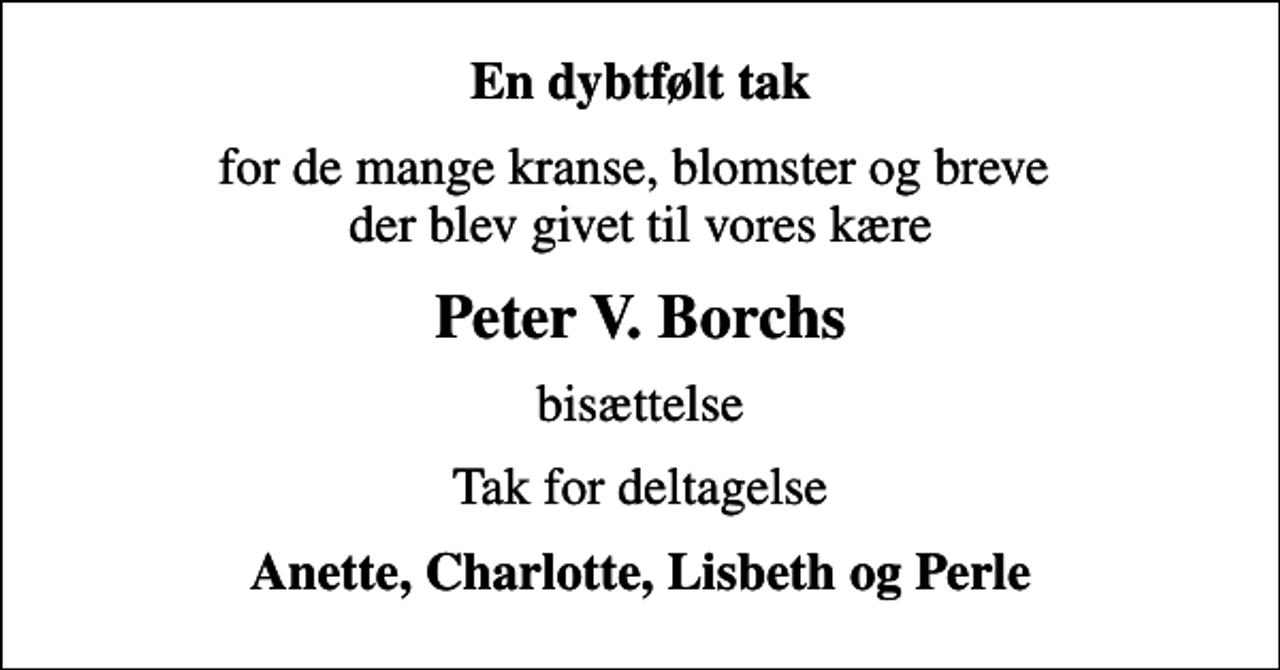 <p>En dybtfølt tak<br />for de mange kranse, blomster og breve der blev givet til vores kære<br />Peter V. Borchs<br />bisættelse<br />Tak for deltagelse<br />Anette, Charlotte, Lisbeth og Perle</p>