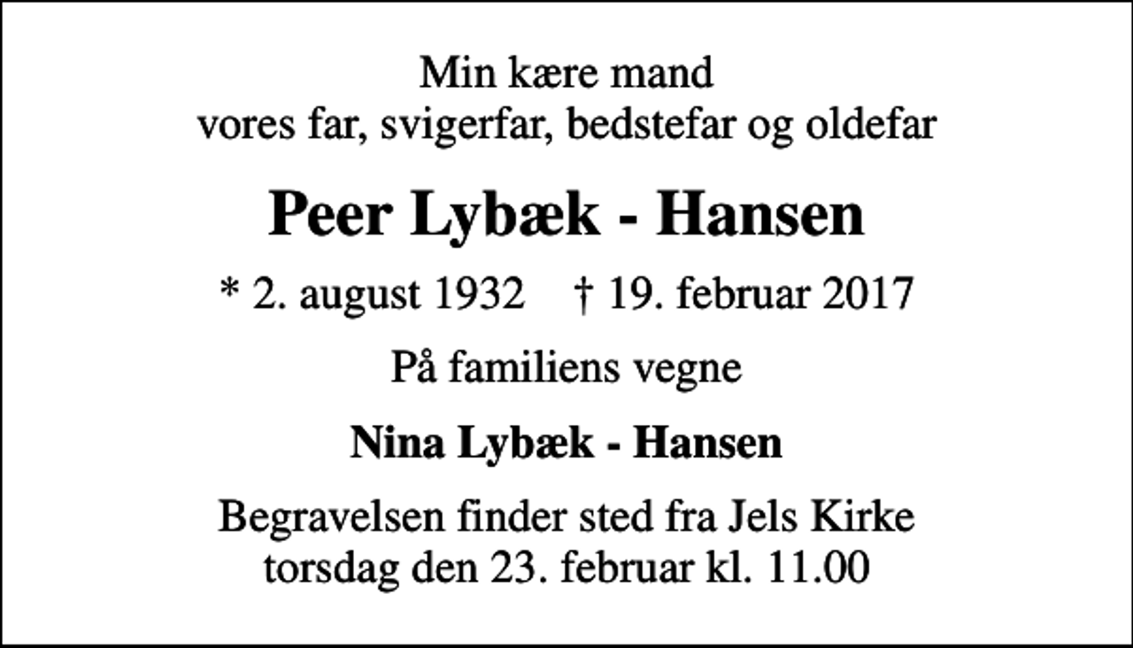 <p>Min kære mand vores far, svigerfar, bedstefar og oldefar<br />Peer Lybæk - Hansen<br />* 2. august 1932 ✝ 19. februar 2017<br />På familiens vegne<br />Nina Lybæk - Hansen<br />Begravelsen finder sted fra Jels Kirke torsdag den 23. februar kl. 11.00</p>