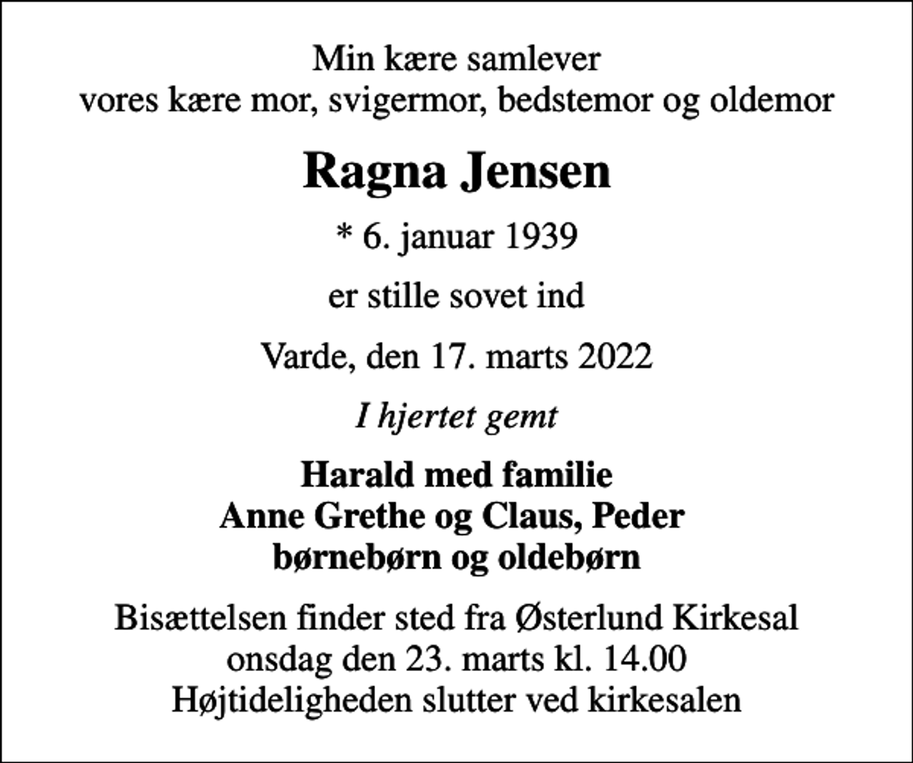 <p>Min kære samlever vores kære mor, svigermor, bedstemor og oldemor<br />Ragna Jensen<br />* 6. januar 1939<br />er stille sovet ind<br />Varde, den 17. marts 2022<br />I hjertet gemt<br />Harald med familie Anne Grethe og Claus, Peder børnebørn og oldebørn<br />Bisættelsen finder sted fra Østerlund Kirkesal onsdag den 23. marts kl. 14.00 Højtideligheden slutter ved kirkesalen</p>