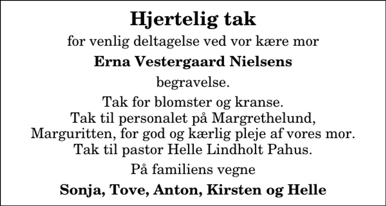 <p>Hjertelig tak<br />for venlig deltagelse ved vor kære mor<br />Erna Vestergaard Nielsens<br />begravelse.<br />Tak for blomster og kranse. Tak til personalet på Margrethelund, Marguritten, for god og kærlig pleje af vores mor. Tak til pastor Helle Lindholt Pahus.<br />På familiens vegne<br />Sonja, Tove, Anton, Kirsten og Helle</p>