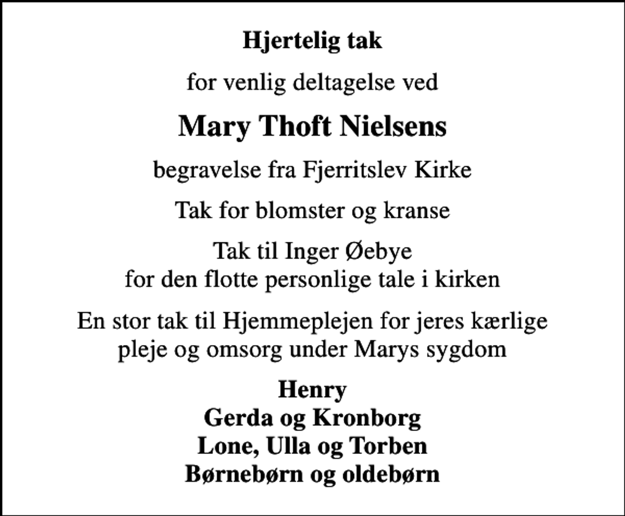 <p>Hjertelig tak<br />for venlig deltagelse ved<br />Mary Thoft Nielsens<br />begravelse fra Fjerritslev Kirke<br />Tak for blomster og kranse<br />Tak til Inger Øebye for den flotte personlige tale i kirken<br />En stor tak til Hjemmeplejen for jeres kærlige pleje og omsorg under Marys sygdom<br />Henry Gerda og Kronborg Lone, Ulla og Torben Børnebørn og oldebørn</p>