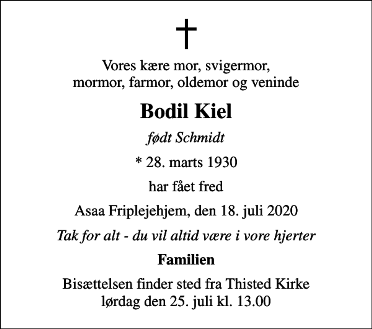 <p>Vores kære mor, svigermor, mormor, farmor, oldemor og veninde<br />Bodil Kiel<br />født Schmidt<br />* 28. marts 1930<br />har fået fred<br />Asaa Friplejehjem, den 18. juli 2020<br />Tak for alt - du vil altid være i vore hjerter<br />Familien<br />Bisættelsen finder sted fra Thisted Kirke lørdag den 25. juli kl. 13.00</p>