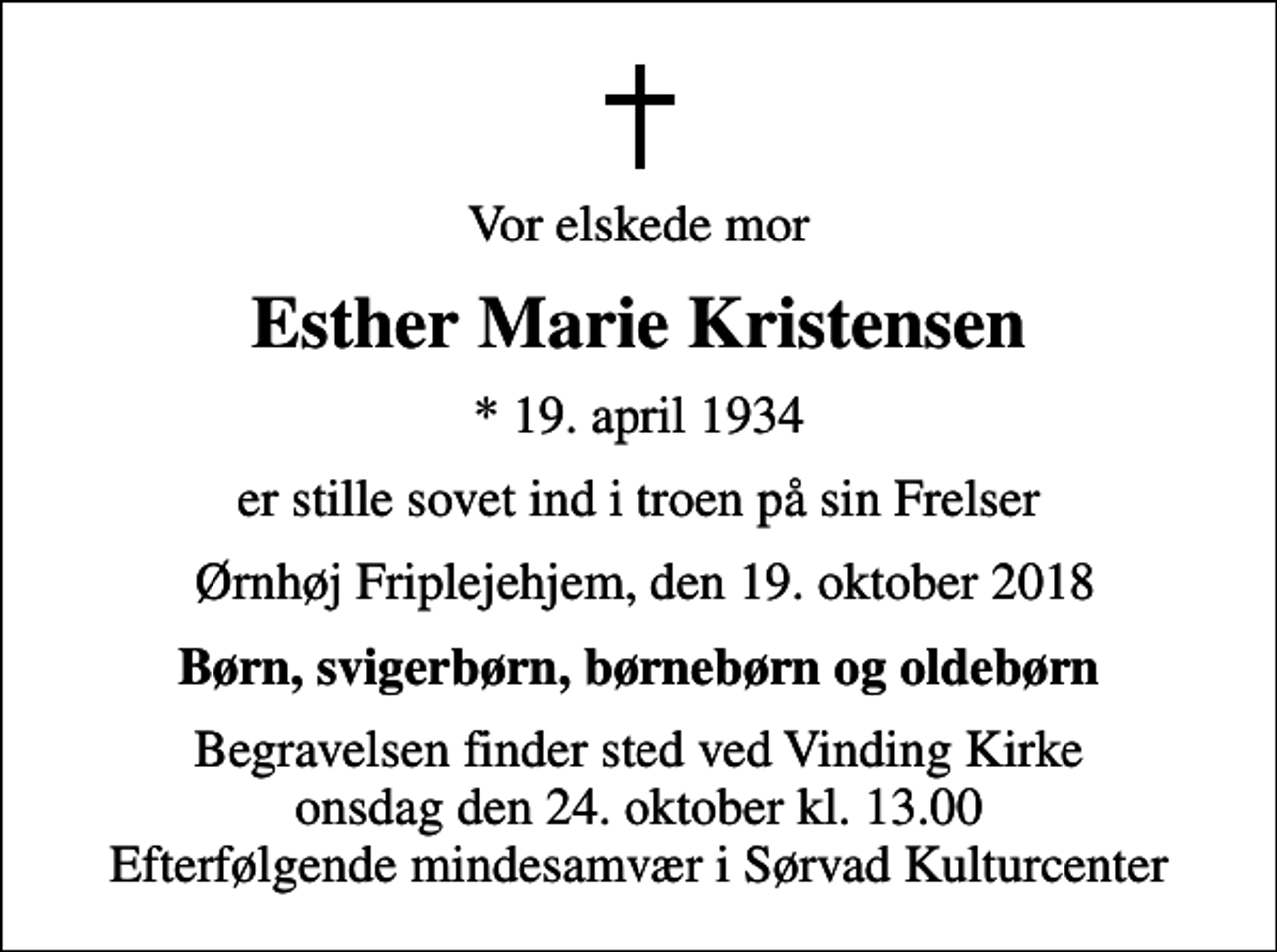 <p>Vor elskede mor<br />Esther Marie Kristensen<br />* 19. april 1934<br />er stille sovet ind i troen på sin Frelser<br />Ørnhøj Friplejehjem, den 19. oktober 2018<br />Børn, svigerbørn, børnebørn og oldebørn<br />Begravelsen finder sted ved Vinding Kirke onsdag den 24. oktober kl. 13.00 Efterfølgende mindesamvær i Sørvad Kulturcenter</p>