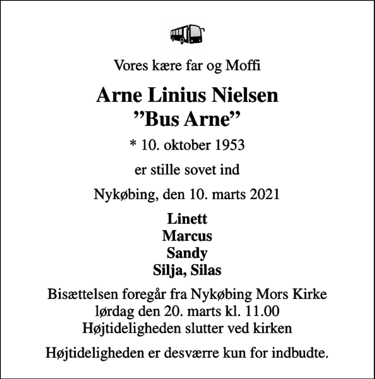 <p>Vores kære far og Moffi<br />Arne Linius Nielsen Bus Arne<br />* 10. oktober 1953<br />er stille sovet ind<br />Nykøbing, den 10. marts 2021<br />Linett Marcus Sandy Silja, Silas<br />Bisættelsen foregår fra Nykøbing Mors Kirke lørdag den 20. marts kl. 11.00 Højtideligheden slutter ved kirken<br />Højtideligheden er desværre kun for indbudte.</p>