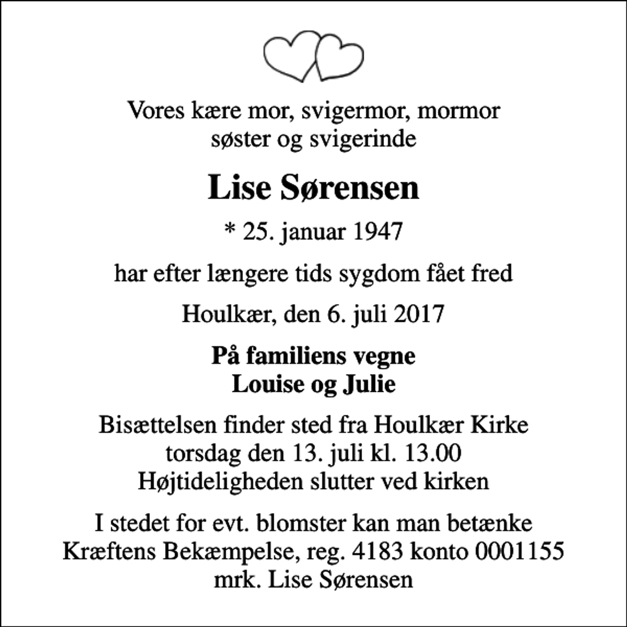 <p>Vores kære mor, svigermor, mormor søster og svigerinde<br />Lise Sørensen<br />* 25. januar 1947<br />har efter længere tids sygdom fået fred<br />Houlkær, den 6. juli 2017<br />På familiens vegne Louise og Julie<br />Bisættelsen finder sted fra Houlkær Kirke torsdag den 13. juli kl. 13.00 Højtideligheden slutter ved kirken<br />I stedet for evt. blomster kan man betænke<br />Kræftens Bekæmpelse reg.4183konto0001155mrk. Lise<br />Sørensen</p>