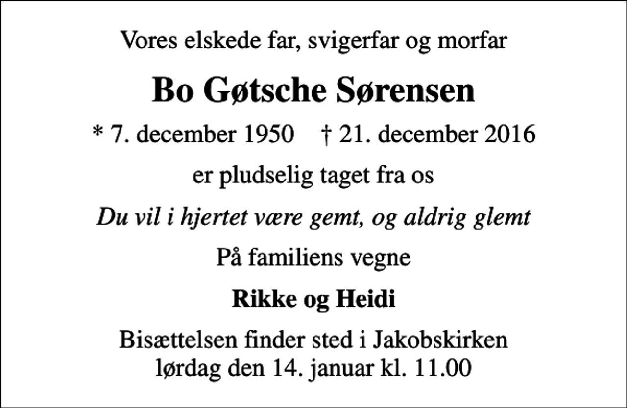 <p>Vores elskede far, svigerfar og morfar<br />Bo Gøtsche Sørensen<br />* 7. december 1950 ✝ 21. december 2016<br />er pludselig taget fra os<br />Du vil i hjertet være gemt, og aldrig glemt<br />På familiens vegne<br />Rikke og Heidi<br />Bisættelsen finder sted i Jakobskirken lørdag den 14. januar kl. 11.00</p>