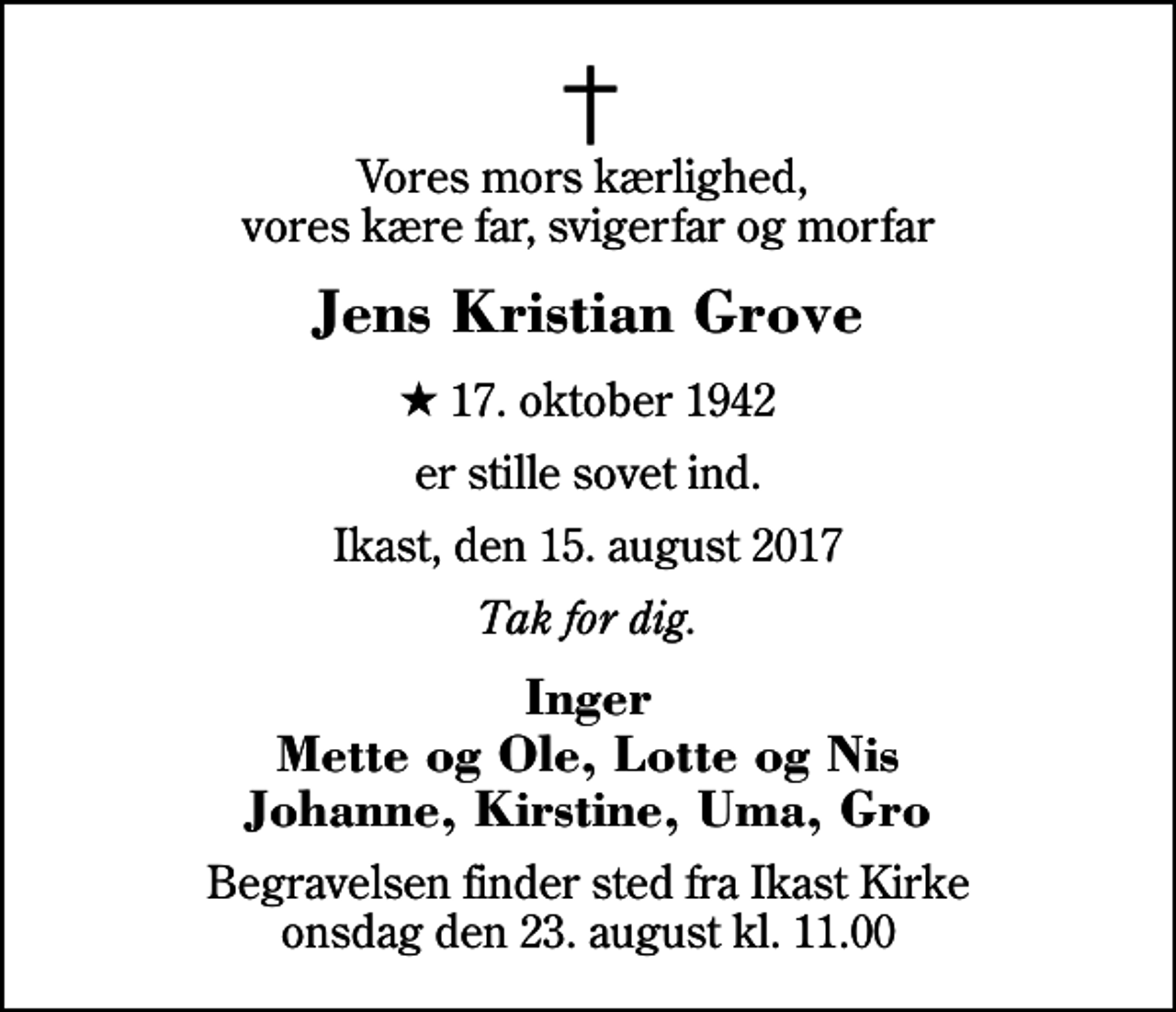 <p>Vores mors kærlighed, vores kære far, svigerfar og morfar<br />Jens Kristian Grove<br />* 17. oktober 1942<br />er stille sovet ind.<br />Ikast, den 15. august 2017<br />Tak for dig.<br />Inger Mette og Ole, Lotte og Nis Johanne, Kirstine, Uma, Gro<br />Begravelsen finder sted fra Ikast Kirke onsdag den 23. august kl. 11.00</p>