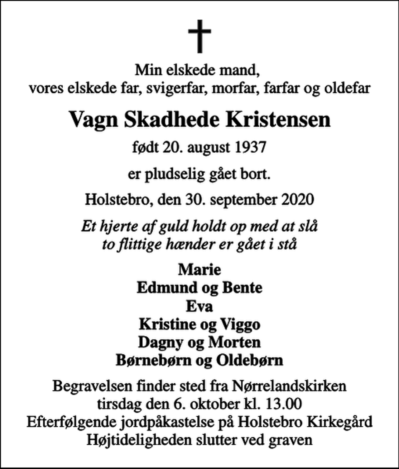 <p>Min elskede mand, vores elskede far, svigerfar, morfar, farfar og oldefar<br />Vagn Skadhede Kristensen<br />født 20. august 1937<br />er pludselig gået bort.<br />Holstebro, den 30. september 2020<br />Et hjerte af guld holdt op med at slå to flittige hænder er gået i stå<br />Marie Edmund og Bente Eva Kristine og Viggo Dagny og Morten Børnebørn og Oldebørn<br />Begravelsen finder sted fra Nørrelandskirken tirsdag den 6. oktober kl. 13.00 Efterfølgende jordpåkastelse på Holstebro Kirkegård Højtideligheden slutter ved graven</p>