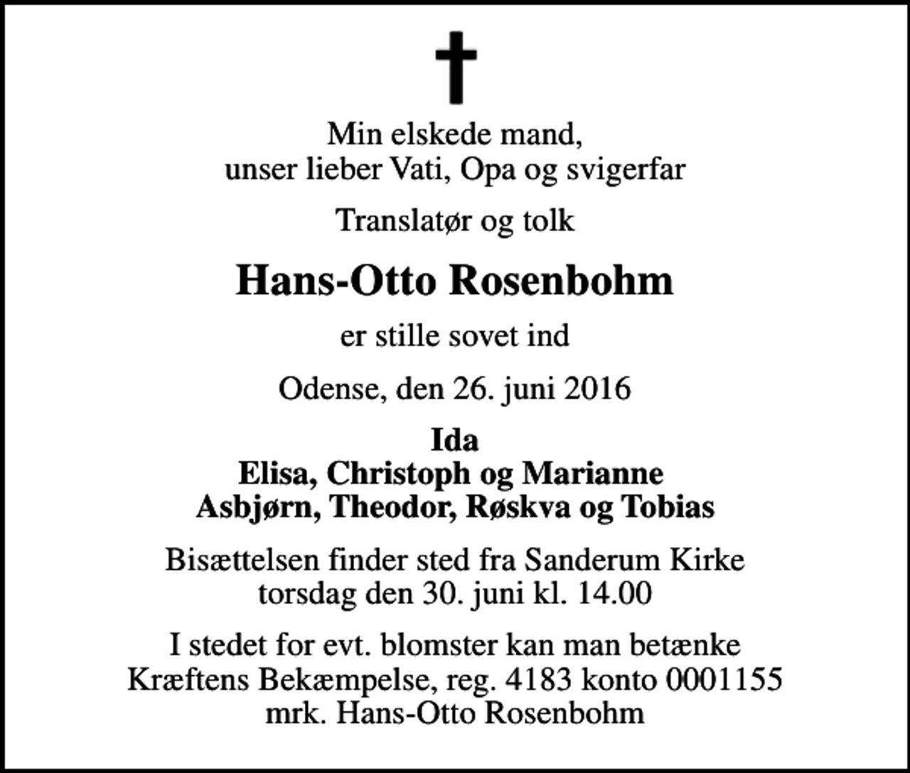 <p>Min elskede mand, unser lieber Vati, Opa og svigerfar<br />Translatør og tolk<br />Hans-Otto Rosenbohm<br />er stille sovet ind<br />Odense, den 26. juni 2016<br />Ida Elisa, Christoph og Marianne Asbjørn, Theodor, Røskva og Tobias<br />Bisættelsen finder sted fra Sanderum Kirke torsdag den 30. juni kl. 14.00<br />I stedet for evt. blomster kan man betænke<br />Kræftens Bekæmpelse reg.4183konto0001155mrk. Hans-Otto<br />Rosenbohm</p>