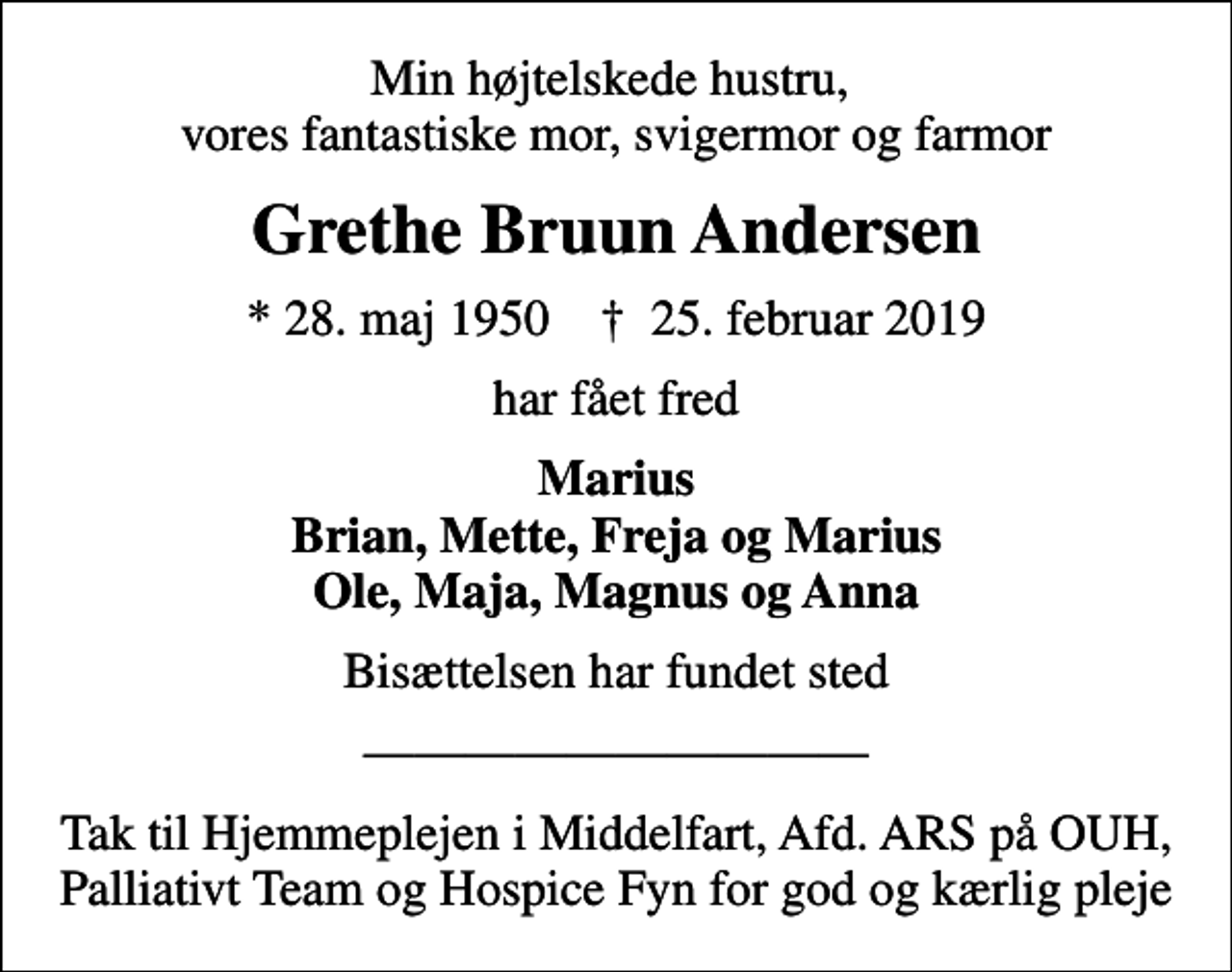 <p>Min højtelskede hustru, vores fantastiske mor, svigermor og farmor<br />Grethe Bruun Andersen<br />* 28. maj 1950 ✝ 25. februar 2019<br />har fået fred<br />Marius Brian, Mette, Freja og Marius Ole, Maja, Magnus og Anna<br />Bisættelsen har fundet sted<br />Tak til Hjemmeplejen i Middelfart, Afd. ARS på OUH, Palliativt Team og Hospice Fyn for god og kærlig pleje</p>