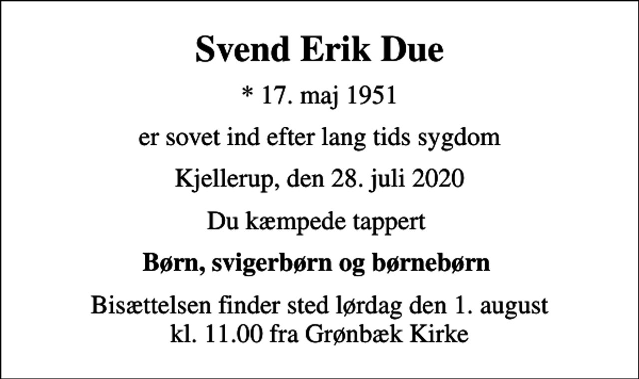 <p>Svend Erik Due<br />* 17. maj 1951<br />er sovet ind efter lang tids sygdom<br />Kjellerup, den 28. juli 2020<br />Du kæmpede tappert<br />Børn, svigerbørn og børnebørn<br />Bisættelsen finder sted lørdag den 1. august kl. 11.00 fra Grønbæk Kirke</p>