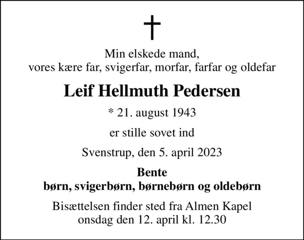 Min elskede mand, vores kære far, svigerfar, morfar, farfar og oldefar
Leif Hellmuth Pedersen
* 21. august 1943
er stille sovet ind
Svenstrup, den 5. april 2023
Bente børn, svigerbørn, børnebørn og oldebørn
Bisættelsen finder sted fra Almen Kapel  onsdag den 12. april kl. 12.30