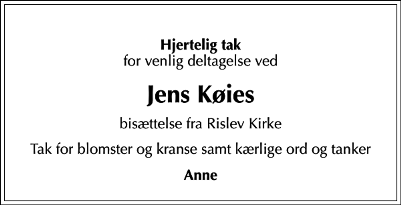 <p>Hjertelig tak<br />for venlig deltagelse ved<br />Jens Køies<br />bisættelse fra Rislev Kirke<br />Tak for blomster og kranse samt kærlige ord og tanker<br />Anne</p>
