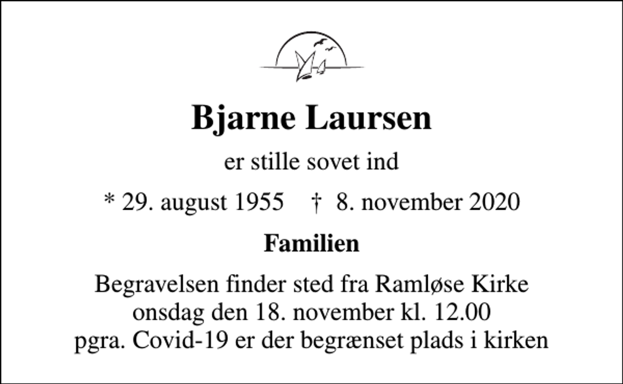 <p>Bjarne Laursen<br />er stille sovet ind<br />* 29. august 1955 ✝ 8. november 2020<br />Familien<br />Begravelsen finder sted fra Ramløse Kirke onsdag den 18. november kl. 12.00 pgra. Covid-19 er der begrænset plads i kirken</p>