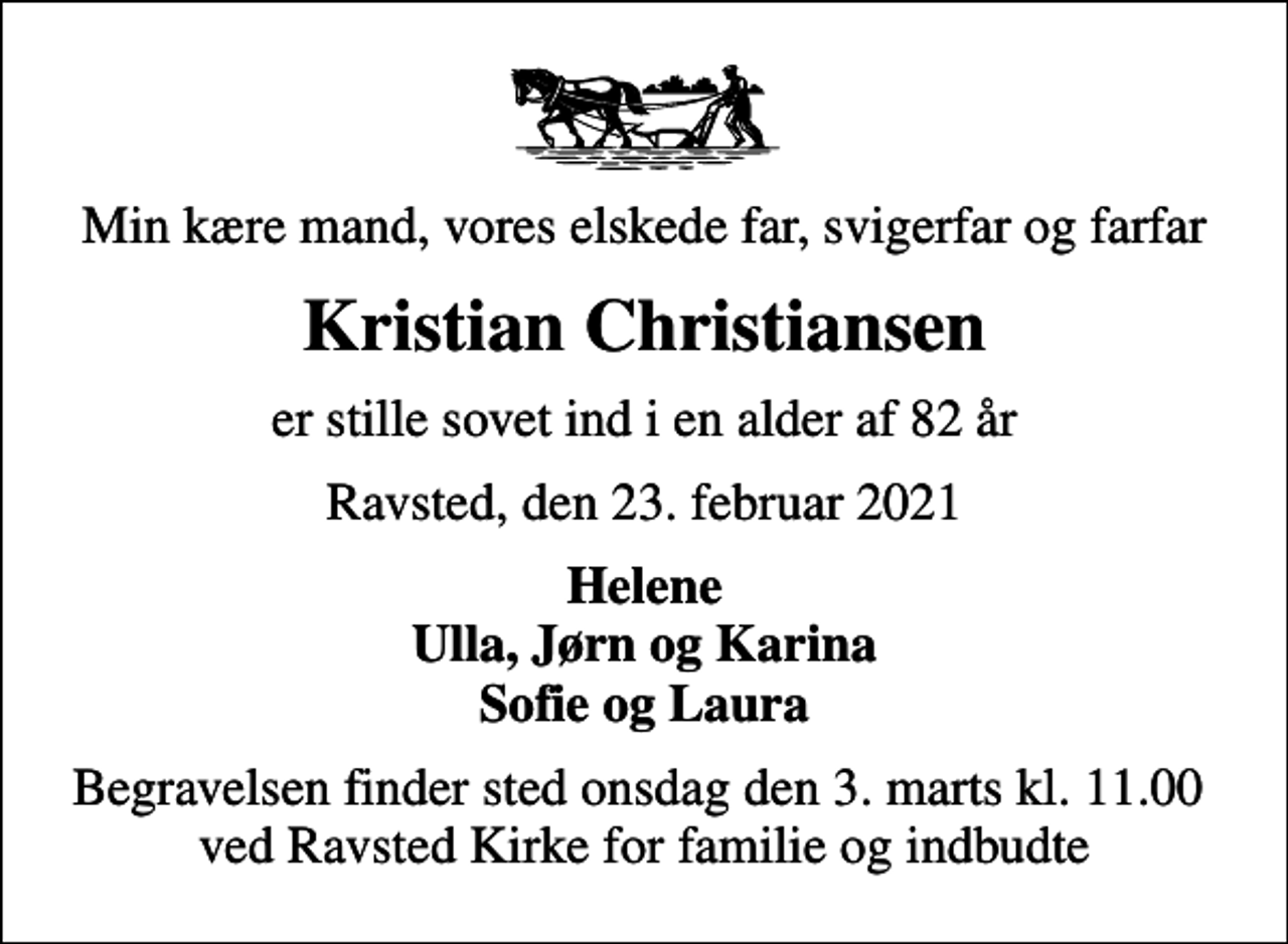<p>Min kære mand, vores elskede far, svigerfar og farfar<br />Kristian Christiansen<br />er stille sovet ind i en alder af 82 år<br />Ravsted, den 23. februar 2021<br />Helene Ulla, Jørn og Karina Sofie og Laura<br />Begravelsen finder sted onsdag den 3. marts kl. 11.00 ved Ravsted Kirke for familie og indbudte</p>